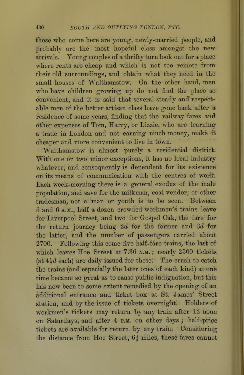 those who come here are young, newly-married people, and probably are tlie most hopeful class amongst the new arrivals. Young couples of a thrifty turn look out for a place where rents are cheap and which is not too remote from their old surroundings, and obtain what they need in the small houses of Walthamstow. On the other hand, men who have children growing up do not find the place so convenient, and it is said that several steady and respect- able men of the better artisan class have gone back after a residence of some years, finding that the railway fares and other expenses of Tom, Harry, or Lizzie, who are learning a trade in London and not earning much money, make it cheaper and more convenient to live in town. Walthamstow is almost purely a residential district. With oue or two minor exceptions, it has no local industry whatever, and consequently is dependent for its existence on its means of communication with the centres of work. Each week-morning there is a general exodus of the male population, and save for the milkman, coal vendor, or other tradesman, not a man or youth is to be seen. Between 5 and 6 a.m., half a dozen crowded workmen's trains leave for Liverpool Street, and two for Grospel Oak, the fare for the return journey being 2d for the former and 3d for the latter, and the number of passengers carried about 2700. Following this come five half-fare trains, the last of which leaves Hoe Street at 7.36 a.m. ; nearly 2500 tickets (at 4<\d each) are daily issued for these. The crush to catch the trains (and especially the later ones of each kind) at one time became so great as to cause public indignation, but this has now been to some extent remedied by the opening of an additional entrance and ticket box at St. James' vStreet station, and by the issue of tickets overnight. Holders of workmen's tickets may return by any train after 12 noon on Saturdays, and after 4 p.m. on other days ; half-price tickets are available for return by any train. Considering the distance from Hoe Street, 6^ miles, these fares cannot