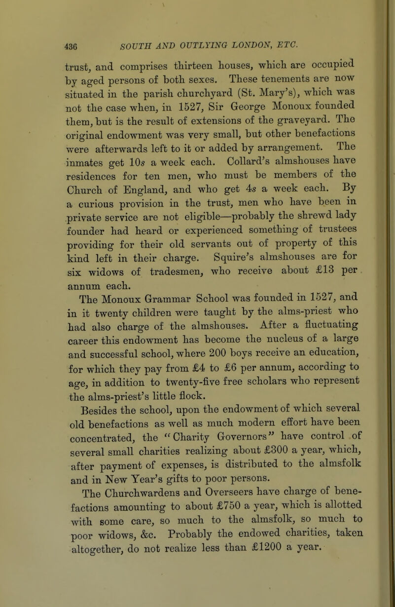 trust, and comprises thirteen houses, whicli are occupied by aged persons of both sexes. These tenements are now situated in the parish churchyard (St. Mary's), which was not the case when, in 1527, Sir George Monoux founded them, but is the result of extensions of the graveyard. The original endowment was very small, but other benefactions were afterwards left to it or added by arrangement. The inmates get IO5 a week each. Collard's almshouses have residences for ten men, who must be members of the Church of England, and who get 4s a week each. By a curious provision in the trust, men who have been in private service are not eligible—probably the shrewd lady founder had heard or experienced something of trustees providing for their old servants out of property of this kind left in their charge. Squire's almshouses are for six widows of tradesmen, who receive about £13 per annum each. The Monoux Grammar School was founded in 1527, and in it twenty children were taught by the alms-priest who had also charge of the almshouses. After a fluctuating career this endowment has become the nucleus of a large and successful school, where 200 boys receive an education, for which they pay from £4 to £6 per annum, according to age, in addition to twenty-five free scholars who represent the alms-priest's little flock. Besides the school, upon the endowment of which several old benefactions as well as much modern effort have been concentrated, the ''Charity Governors have control of several small charities realizing about £300 a year, which, after payment of expenses, is distributed to the almsfolk and in New Year's gifts to poor persons. The Churchwardens and Overseers have charge of bene- factions amounting to about £750 a year, which is allotted with some care, so much to the almsfolk, so much to poor widows, &c. Probably the endowed charities, taken altogether, do not realize less than £1200 a year.