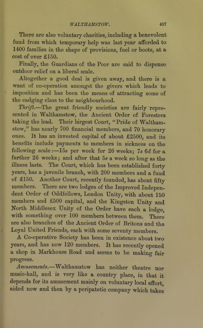 There are also voluntary diarities^ including a benevolent fund from wHch temporary lielp was last year afforded to 1400 families in the shape of provisions, fuel or boots, at a cost of over £150. Finally, the Gruardians of the Poor are said to dispense outdoor relief on a liberal scale. Altogether a good deal is given away, and there is a want of co-operation amongst the givers which leads to imposition and has been the means of attracting some of the cadging class to the neighbourhood. Thrift.—The great friendly societies are fairly repre- sented in Walthamstow, the Ancient Order of Foresters taking the lead. Their largest Court, Pride of Waltham- stow,-' has nearly 700 financial members, and 70 honorary ones. It has an invested capital of about £2500, and its benefits include payments to members in sickness on the following scale :—15s per week for 26 weeks; 7s 6d for a further 26 weeks; and after that 5s a week so long as the illness lasts. The Court, which has been established forty years, has a juvenile branch, with 200 members and a fund of £150. Another Court, recently founded, has about fifty members. There are two lodges of the Improved Indepen- dent Order of Oddfellows, London Unity, with about 150 members and £500 capital, and the Kingston Unity and North Middlesex Unity of the Order have each a lodge, with something over 100 members between them. There are also branches of the Ancient Order of Britons and the Loyal United Friends, each with some seventy members. A Co-operative Society has been in existence about two years, and has now 120 members. It has recently opened a shop in Markhouse Eoad and seems to be making fair progress. Amusements.—Walthamstow has neither theatre nor music-hall, and is very like a country place, in that it depends for its amusement mainly on voluntary local effort aided now and then by a peripatetic company which takes