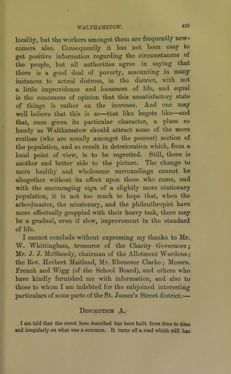 locality, but tlie workers amongst tliem are frequently new- comers also. Consequently it lias not been easy to get positive information regarding the circumstances of tlie people, but all authorities agree in saying that there is a good deal of poverty, amounting in many instances to actual distress, in the district, with not a little improvidence and looseness of life, and equal is the concensus of opinion that this unsatisfactory state of things is rather on the increase. And one may well believe that this is so—that like begets like—and that, once given its particular character, a place so handy as Walthamstow should attract some of the more restless (who are usually amongst the poorest) section of the population, and so result in deterioration which, from a local point of view, is to be regretted. Still, there is another and better side to the picture. The change to more healthy and wholesome surroundings cannot be altogether without its effect upon those who come, and with the encouraging sign of a slightly more stationary population, it is not too much to hope that, when the schoolmaster, the missionary, and the philanthropist have more effectually grappled with their heavy task, there may be a gradual, even if slow^ improvement in the standard of life. I cannot conclude without expressing my thanks to Mr. W. Whittingham, treasurer of the Charity Governors; Mr. J. J. McSheedy, chairman of the Allotment Wardens; the Kev. Herbert Maitland, Mr. Bbenezer Clarke; Messrs. French and Wigg (of the School Board), and others who have kindly furnished me with information, and also to those to whom I am indebted for the subjoined interesting particulars of some parts of the St. James's Street district:— Description A. I am told that the street here described has been built from time to time and irregularly on what was a common. It turns off a road which still has
