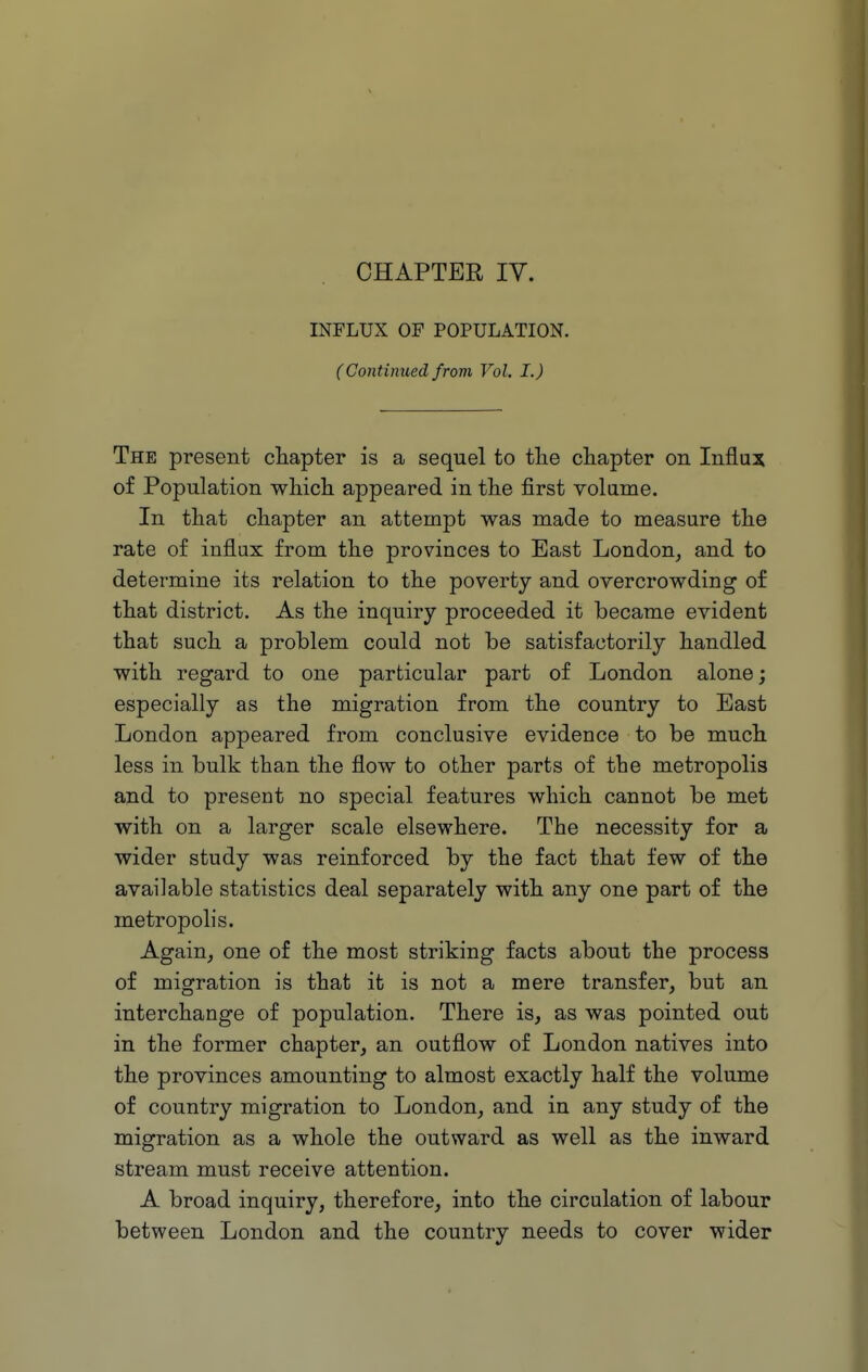 CHAPTER IV. INFLUX OP POPULATION. (Continued from Vol. I.) The present cliapter is a sequel to tlie chapter on Influx of Population wliicli appeared in the first volame. In that chapter an attempt was made to measure the rate of influx from the provinces to Bast London, and to determine its relation to the poverty and overcrowding of that district. As the inquiry proceeded it became evident that such a problem could not be satisfactorily handled with regard to one particular part of London alone; especially as the migration from the country to East London appeared from conclusive evidence to be much less in bulk than the flow to other parts of the metropolis and to present no special features which cannot be met with on a larger scale elsewhere. The necessity for a wider study was reinforced by the fact that few of the available statistics deal separately with any one part of the metropolis. Again, one of the most striking facts about the process of migration is that it is not a mere transfer, but an interchange of population. There is, as was pointed out in the former chapter, an outflow of London natives into the provinces amounting to almost exactly half the volume of country migration to London, and in any study of the migration as a whole the outward as well as the inward stream must receive attention. A broad inquiry, therefore, into the circulation of labour between London and the country needs to cover wider