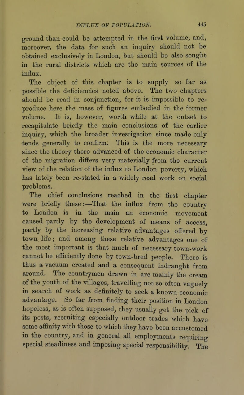 ground tlian could be attempted in the first volume, and, moreover, the data for such an inquiry should not be obtained exclusively in London, but should be also sought in the rural districts which are the main sources of the influx. The object of this chapter is to supply so far as possible the deficiencies noted above. The two chapters should be read in conjunction, for it is impossible to re- produce here the mass of figures embodied in the former volume. It is, however, worth while at the outset to recapitulate briefly the main conclusions of the earlier inquiry, which the broader investigation since made only tends generally to confirm. This is the more necessary since the theory there advanced of the economic character of the migration differs very materially from the current view of the relation of the influx to London poverty, which has lately been re-stated in a widely read work on social problems. The chief conclusions reached in the first chapter were briefly these :—That the influx from the country to London is in the main an economic movement caused partly by the development of means of access, partly by the increasing relative advantages offered by town life; and among these relative advantages one of the most important is that much of necessary town-work cannot be efficiently done by town-bred people. There is thus a vacuum created and a consequent indraught from around. The countrymen drawn in are mainly the cream of the youth of the villages, travelling not so often vaguely in search of work as definitely to seek a known economic advantage. So far from finding their position in London hopeless, as is often supposed, they usually get the pick of its posts, recruiting especially outdoor trades which have some affinity with those to which they have been accustomed in the country, and in general all employments requiring special steadiness and imposing special responsibility. The