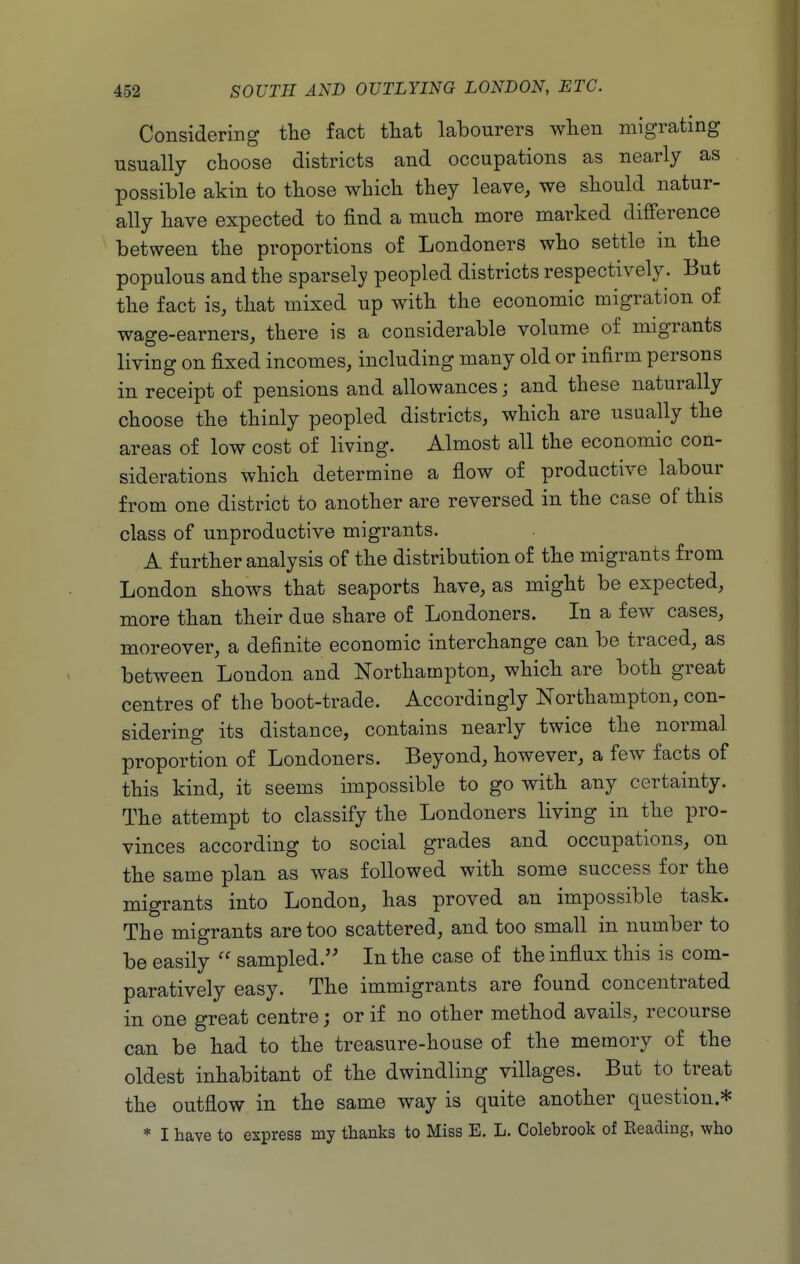 Considering the fact tliat labourers wlien migrating usually cboose districts and occupations as nearly as possible akin to tbose wbicb tbey leave, we should natur- ally have expected to find a much more marked difference between the proportions of Londoners who settle in the populous and the sparsely peopled districts respectively. But the fact is, that mixed up with the economic migration of wage-earners, there is a considerable volume of migrants living on fixed incomes, including many old or infirm persons in receipt of pensions and allowances; and these naturally choose the thinly peopled districts, which are usually the areas of low cost of living. Almost all the economic con- siderations which determine a flow of productive labour from one district to another are reversed in the case of this class of unproductive migrants. A further analysis of the distribution of the migrants from London shows that seaports have, as might be expected, more than their due share of Londoners. In a few cases, moreover, a definite economic interchange can be traced, as between London and Northampton, which are both great centres of the boot-trade. Accordingly Northampton, con- sidering its distance, contains nearly twice the normal proportion of Londoners. Beyond, however, a few facts of this kind, it seems impossible to go with any certainty. The attempt to classify the Londoners living in the pro- vinces according to social grades and occupations, on the same plan as was followed with some success for the migrants into London, has proved an impossible task. The migrants are too scattered, and too small in number to be easily  sampled. In the case of the influx this is com- paratively easy. The immigrants are found concentrated in one great centre; or if no other method avails, recourse can be had to the treasure-house of the memory of the oldest inhabitant of the dwindling villages. But to treat the outflow in the same way is quite another question.* * I have to express my thanks to Miss E. L. Colebrook of Reading, who