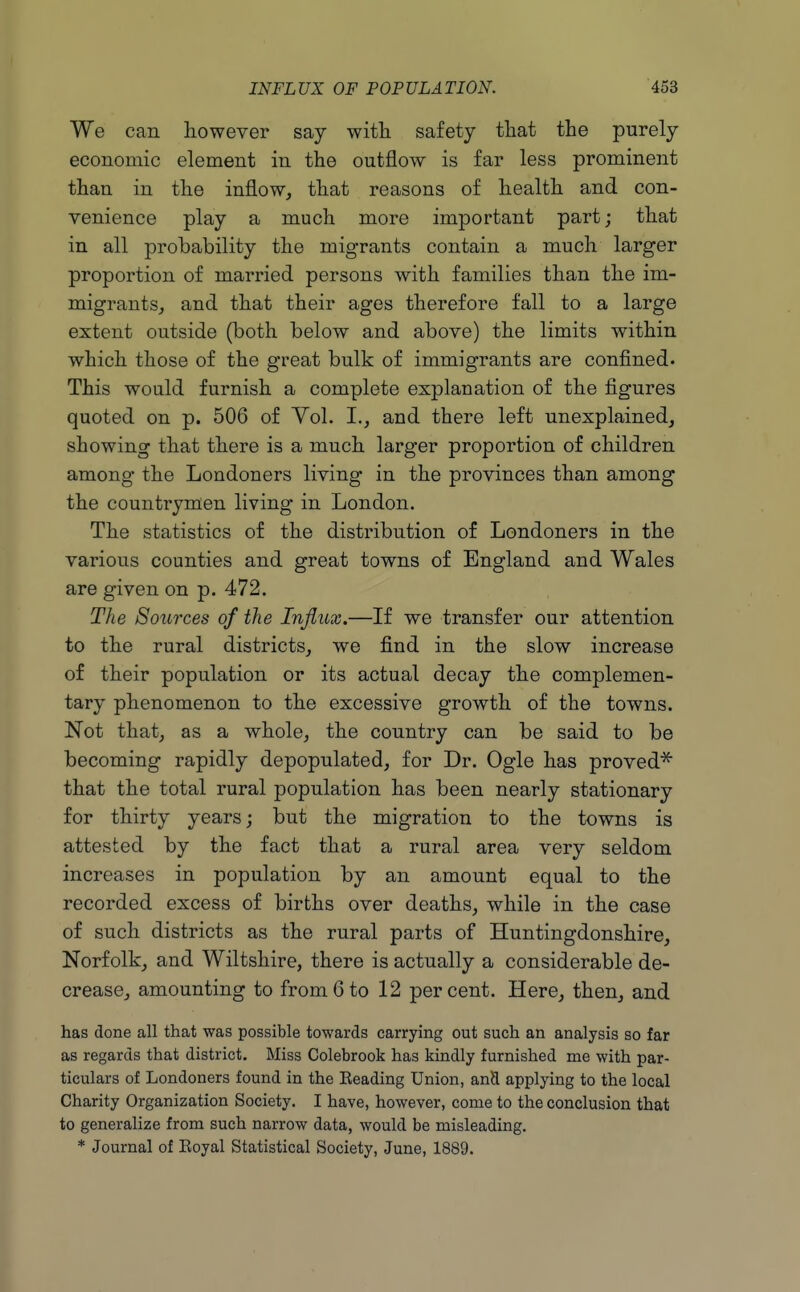 We can however say witli safety that the purely economic element in the outflow is far less prominent than in the inflow, that reasons of health and con- venience play a much more important part; that in all probability the migrants contain a much larger proportion of married persons with families than the im- migrants, and that their ages therefore fall to a large extent outside (both below and above) the limits within which those of the great bulk of immigrants are confined. This would furnish a complete explanation of the figures quoted on p. 506 of Vol. I., and there left unexplained, showing that there is a much larger proportion of children among the Londoners living in the provinces than among the countrymen living in London. The statistics of the distribution of Londoners in the various counties and great towns of England and Wales are given on p. 472. The Sources of the Influx.—If we transfer our attention to the rural districts, we find in the slow increase of their population or its actual decay the complemen- tary phenomenon to the excessive growth of the towns. Not that, as a whole, the country can be said to be becoming rapidly depopulated, for Dr. Ogle has proved'^ that the total rural population has been nearly stationary for thirty years; but the migration to the towns is attested by the fact that a rural area very seldom increases in population by an amount equal to the recorded excess of births over deaths, while in the case of such districts as the rural parts of Huntingdonshire, Norfolk, and Wiltshire, there is actually a considerable de- crease, amounting to from6to 12 percent. Here, then, and has done all that was possible towards carrying out such an analysis so far as regards that district. Miss Colebrook has kindly furnished me with par- ticulars of Londoners found in the Beading Union, and applying to the local Charity Organization Society. I have, however, come to the conclusion that to generalize from such narrow data, would be misleading. * Journal of Royal Statistical Society, June, 1889.