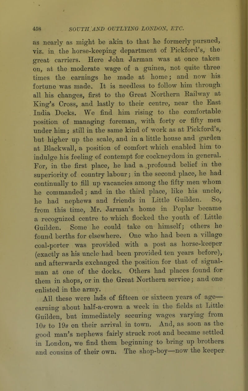 as nearly as miglit be akin to that he formerly pursued, viz. in tlie liorse-keeping department of Pickford's, the great carriers. Here John Jarman was at once taken on, at the moderate wage of a guinea, not quite three times the earnings he made at home; and now his fortune was made. It is needless to follow him through all his changes, first to the Great Northern Kailway at King's Cross, and lastly to their centre, near the East India Docks. We find him rising to the comfortable position of managing foreman, with forty or fifty men under him; still in the same kind of work as at Pickford's, but higher up the scale, and in a little house and at Blackwal], a position of comfort which enabled him to indulge his feeling of contempt for cockneydom in general. For, in the first place, he had a profound belief in the superiority of country labour; in the second place, he had continually to fill up vacancies among the fifty men whom he commanded; and in the third place, like his uncle, he had nephews and friends in Little Guilden. So, from this time, Mr. Jarman's home in Poplar became a recognized centre to which flocked the youth of Little Guilden. Some he could take on himself; others he found berths for elsewhere. One who had been a village coal-porter was provided with a post as horse-keeper (exactly as his uncle had been provided ten years before), and afterwards exchanged the position for that of signal- man at one of the docks. Others had places found for them in shops, or in the Great Northern service; and one enHsted in the army. AH these were lads of fifteen or sixteen years of age— earning about half-a-crown a week in the fields at Little Guilden, but immediately securing wages varying from IO5 to 19s on their arrival in town. And, as soon as the good man's nephews fairly struck root and became settled in London, we find them beginning to bring up brothers and cousins of their own. The shop-boy—now the keeper