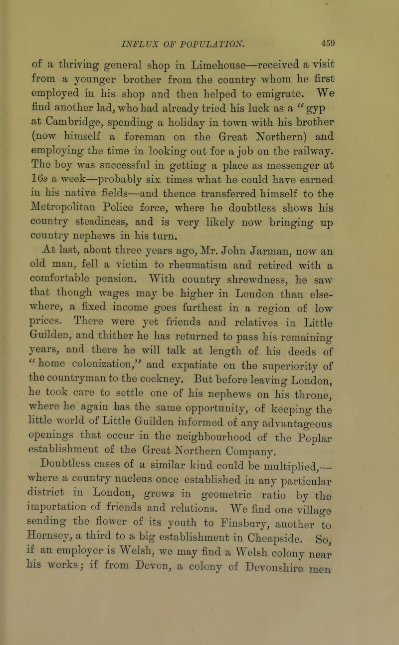 of a thriving general shop in Limehouse—received a visit from a younger brother from the country whom he first employed in his shop and then helped to emigrate. We find another lad, who had already tried his luck as a  gyp at Cambridge, spending a holiday in town with his brother (now himself a foreman on the Great Northern) and employing the time in looking out for a job on the railway. The boy was successful in getting a place as messenger at 16s a week—probably six times what he could have earned in his native fields—and thence transferred himself to the Metropolitan Police force, where he doubtless shows his country steadiness, and is very likely now bringing up country nephews in his turn. At last, about three years ago, Mr. John Jarman, now an old man, fell a victim to rheumatism and retired with a comfortable pension. With country shrewdness, he saw that though wages may be higher in London than else- where, a fixed income goes furthest in a region of low prices. There were yet friends and relatives in Little Guilden, and thither he has returned to pass his remaining years, and there he will talk at length of his deeds of home colonization,'^ and expatiate on the superiority of the countryman to the cockney. But before leaving London, he took care to settle one of his nephews on his throne, where he again has the same opportunity, of keeping the little world of Little Guilden informed of any advantageous openings that occur in the neighbourhood of the Poplar establishment of the Great Northern Company. Doubtless cases of a similar kind could be multiplied, where a country nucleus once established in any particular district in London, grows in geometric ratio by the importation of friends and relations. We find one village sending the flower of its youth to Finsbury, another to Hornsey, a third to a big establishment in Cheapside. So, if an employer is Welsh, we may find a Welsh colony near his works; if from Devon, a colony of Devonshire men