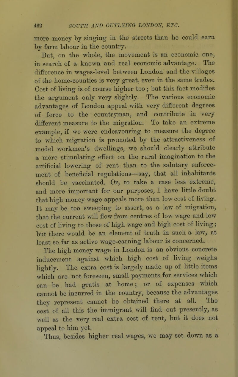more money by singing in the streets than lie could earn by farm labour in the country. But, on the whole, the movement is an economic one, in search of a known and real economic advantage. The difference in wages-level between London and the villages of the home-counties is very great, even in the same trades. Cost of living is of course higher too ; but this fact modifies the argument only very slightly. The various economic advantages of London appeal with very different degrees of force to the countryman, and contribute in very different measure to the migration. To take an extreme example, if we were endeavouring to measure the degree to which migration is promoted by the attractiveness of model workmen's dwellings, we should clearly attribute a more stimulating effect on the rural imagination to the artificial lowering of rent than to the salutary enforce- ment of beneficial regulations—say, that all inhabitants should be vaccinated. Or, to take a case less extreme, and more important for our purposes, I have little doubt that high money wage appeals more than low cost of living. It may be too sweeping to assert, as a law of migration, that the current will flow from centres of low wage and low cost of living to those of high wage and high cost of living; but there would be an element of truth in such a law, at least so far as active wage-earning labour is concerned. The high money wage in London is an obvious concrete inducement against which high cost of living weighs lightly. The extra cost is largely made up of little items which are not foreseen, small payments for services which can be had gratis at home; or of expenses which cannot be incurred in the country, because the advantages they represent cannot be obtained there at all. The cost of all this the immigrant will find out presently, as well as the very real extra cost of rent, but it does not appeal to him yet. Thus, besides higher real wages, we may set down as a