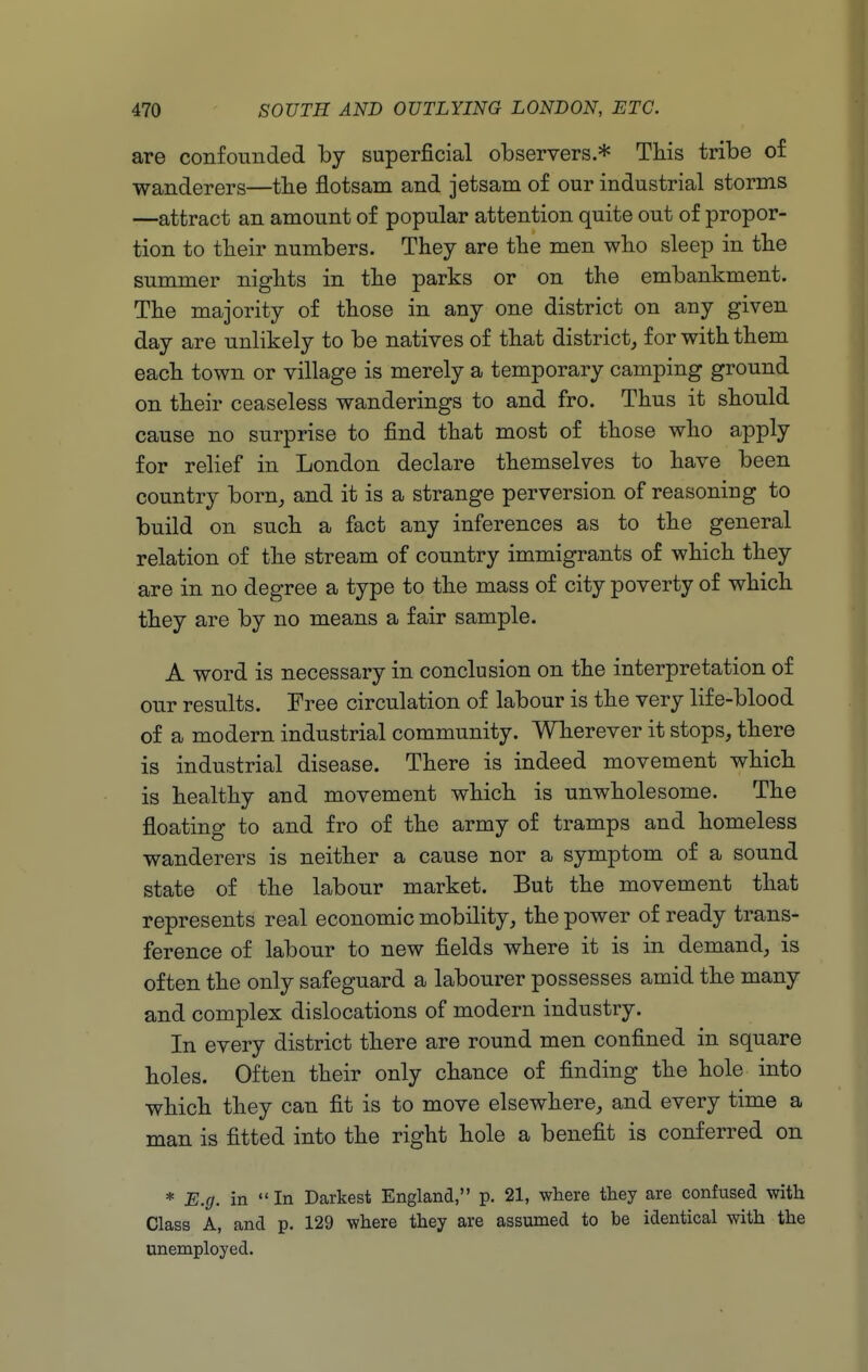 are confounded by superjficial observers.* This tribe of wanderers—the flotsam and jetsam of our industrial storms —attract an amount of popular attention quite out of propor- tion to their numbers. They are the men who sleep in the summer nights in the parks or on the embankment. The majority of those in any one district on any given day are unlikely to be natives of that district^ for with them each town or village is merely a temporary camping ground on their ceaseless wanderings to and fro. Thus it should cause no surprise to find that most of those who apply for relief in London declare themselves to have been country born^ and it is a strange perversion of reasoning to build on such a fact any inferences as to the general relation of the stream of country immigrants of which they are in no degree a type to the mass of city poverty of which they are by no means a fair sample. A word is necessary in conclusion on the interpretation of our results. Free circulation of labour is the very life-blood of a modern industrial community. Wherever it stops, there is industrial disease. There is indeed movement which is healthy and movement which is unwholesome. The floating to and fro of the army of tramps and homeless wanderers is neither a cause nor a symptom of a sound state of the labour market. But the movement that represents real economic mobility, the power of ready trans- ference of labour to new fields where it is in demand, is often the only safeguard a labourer possesses amid the many and complex dislocations of modern industry. In every district there are round men confined in square holes. Often their only chance of finding the hole into which they can fit is to move elsewhere, and every time a man is fitted into the right hole a benefit is conferred on * E.g. in In Darkest England, p. 21, where they are confused with Class A, and p. 129 where they are assumed to be identical with the unemployed.