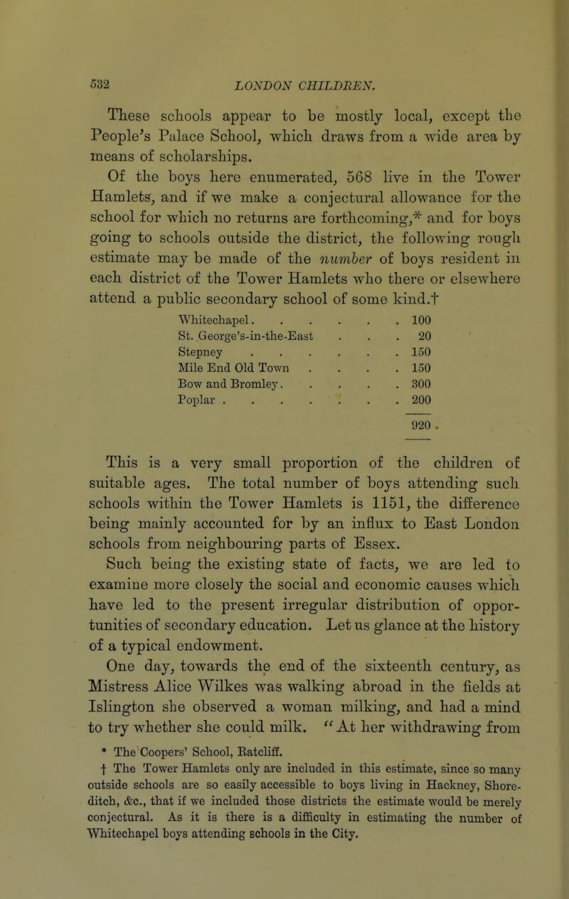 These scliools appear to be mostly local, except the People's Palace School, which draws from a wide area by means of scholarships. Of the boys here enumerated, 568 live in the Tower Hamlets, and if we make a conjectural allowance for the school for which no returns are forthcoming,^ and for boys going to schools outside the district, the following rough estimate may be made of the number of boys resident in each district of the Tower Hamlets who there or elsewhere attend a public secondary school of some kind.t Whitechapel 100 St. George's-in-the-East ... 20 Stepney 150 Mile End Old Town . . . .150 Bow and Bromley 300 Poplar 200 920 . This is a very small proportion of the children of suitable ages. The total number of boys attending such schools within the Tower Hamlets is 1151, the difference being mainly accounted for by an influx to East London schools from neighbouring parts of Essex. Such being the existing state of facts, we are led to examine more closely the social and economic causes which have led to the present irregular distribution of oppor- tunities of secondary education. Let us glance at the history of a typical endowment. One day, towards the end of the sixteenth century, as Mistress Alice Wilkes was walking abroad in the fields at Islington she observed a woman milking, and had a mind to try whether she could milk.  At her withdrawing from * The Coopers' School, Eatcliff. t The Tower Hamlets only are included in this estimate, since so many outside schools are so easily accessible to boys living in Hackney, Shore- ditch, &c., that if we included those districts the estimate would be merely conjectural. As it is there is a difficulty in estimating the number of Whitechapel boys attending Bchools in the City.