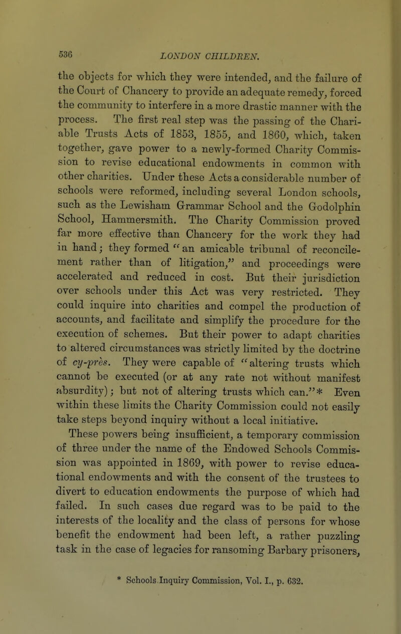 the objects for wHcli they were intended, and tlie failure of the Court of Chancery to provide an adequate remedy, forced the community to interfere in a more drastic manner with the process. The first real step was the passing of the Chari- able Trusts Acts of 1853, 1855, and 1860, which, taken together, gave power to a newly-formed Charity Commis- sion to revise educational endowments in common with other charities. Under these Acts a considerable number of schools were reformed, including several London schools, such as the Lewisham Grammar School and the Grodolphin School, Hammersmith. The Charity Commission proved far more effective than Chancery for the work they had in hand; they formed  an amicable tribunal of reconcile- ment rather than of litigation, and proceedings were accelerated and reduced in cost. But their jurisdiction over schools under this Act was very restricted. They could inquire into charities and compel the production of accounts, and facilitate and simplify the procedure for the execution of schemes. But their power to adapt charities to altered circumstances was strictly limited by the doctrine of cy-'pres. They were capable of altering trusts which cannot be executed (or at any rate not without manifest absurdity); but not of altering trusts which can.* Even within these limits the Charity Commission could not easily take steps beyond inquiry without a local initiative. These powers being insuflScient, a temporary commission of three under the name of the Endowed Schools Commis- sion was appointed in 1869, with power to revise educa- tional endowments and with the consent of the trustees to divert to education endowments the purpose of which had failed. In such cases due regard was to be paid to the interests of the locality and the class of persons for whose benefit the endowment had been left, a rather puzzling task in the case of legacies for ransoming Barbary prisoners, * Schools Inquiry Commission, Vol. I., p. 632.