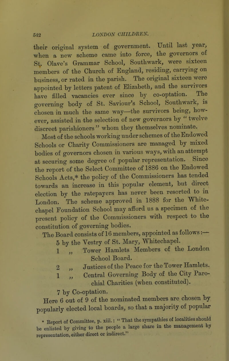 their origical system of government. Until last year, when a new scheme came into force, the governors of Sii- Olave's Grammar School, Sonthwark, were sixteen members of the Church of England, residing, carrying on business, or rated in the parish. The original sixteen were appointed by letters patent of Elizabeth, and the survivors have filled vacancies ever since by co-optation. The governing body of St. Saviour's School, Southwark, is chosen in much the same way—the survivors being, how- ever, assisted in the selection of new governors by twelve discreet parishioners  whom they themselves nominate. Most of the schools working under schemes of the Endowed Schools or Charity Commissioners are managed by mixed bodies of governors chosen in various ways, with an attempt at securing some degree of popular representation. Since the report of the Select Committee of 1886 on the Endowed Schools Acts,* the policy of the Commissioners has tended towards an increase in this popular element, but direct election by the ratepayers has never been resorted to in London. ^The scheme approved in 1888 for the White- chapel Foundation School may afford us a specimen of the present policy of the Commissioners with respect to the constitution of governing bodies. The Board consists of 16 members, appointed as follows :— 5 by the Yestry of St. Mary, Whitechapel. 1 „ Tower Hamlets Members of the London School Board. 2 „ Justices of the Peace for the Tower Hamlets. 1 „ Central Governing Body of the City Paro- chial Charities (when constituted). 7 by Co-optation. Here 6 out of 9 of the nominated members are chosen by popularly elected local boards, so that a majority of popular * Report of Committee, p. xiii.:  That the sympathies of localities should be enlisted by giving to the people a large share in the management by representation, either direct or indirect.