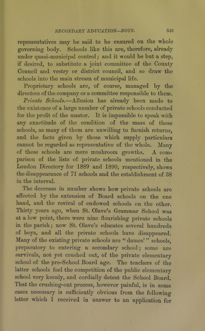 representatives may be said to be ensured on tbe wbole governing body. Scliools like this are, therefore, already under quasi-municipal control; and it would be but a step, if desired, to substitute a joint committee of tbe County Council and vestry or district council, and so draw the schools into the main stream of municipal life. Proprietary schools are, of course, managed by the directors of the company or a committee responsible to them. Private ScJiools.—Allusion has already been made to the existence of a large number of private schools conducted for the profit of the master. It is impossible to speak with any exactitude of the condition of the mass of these schools, as many of them are unwilling to furnish returns, and the facts given by those which supply particulars cannot be regarded as representative of the whole. Many of these schools are mere mushroom growths. A com- parison of the lists of private schools mentioned in the London Directory for 1889 and 1890, respectively, shows the disappearance of 71 schools and the establishment of 38 in the interval. The decrease in number shows how private schools are affected by the extension of Board schools on the one hand, and the revival of endowed schools on the other. Thirty years ago, when St. Olave's Grammar School was at a low point, there were nine flourishing private schools in the parish; now St. Olave's educates several hundreds of boys, and all the private schools have disappeared. Many of the existing private schools are  dames'  schools, preparatory to entering a secondary school; some are survivals, not yet crushed out, of the private elementary school of the pre-School Board age. The teachers of the latter schools feel the competition of the public elementary school very keenly, and cordially detest the School Board. That the crushing-out process, however painful, is in some cases necessary is sufficiently obvious from the following letter which I received in answer to an application for