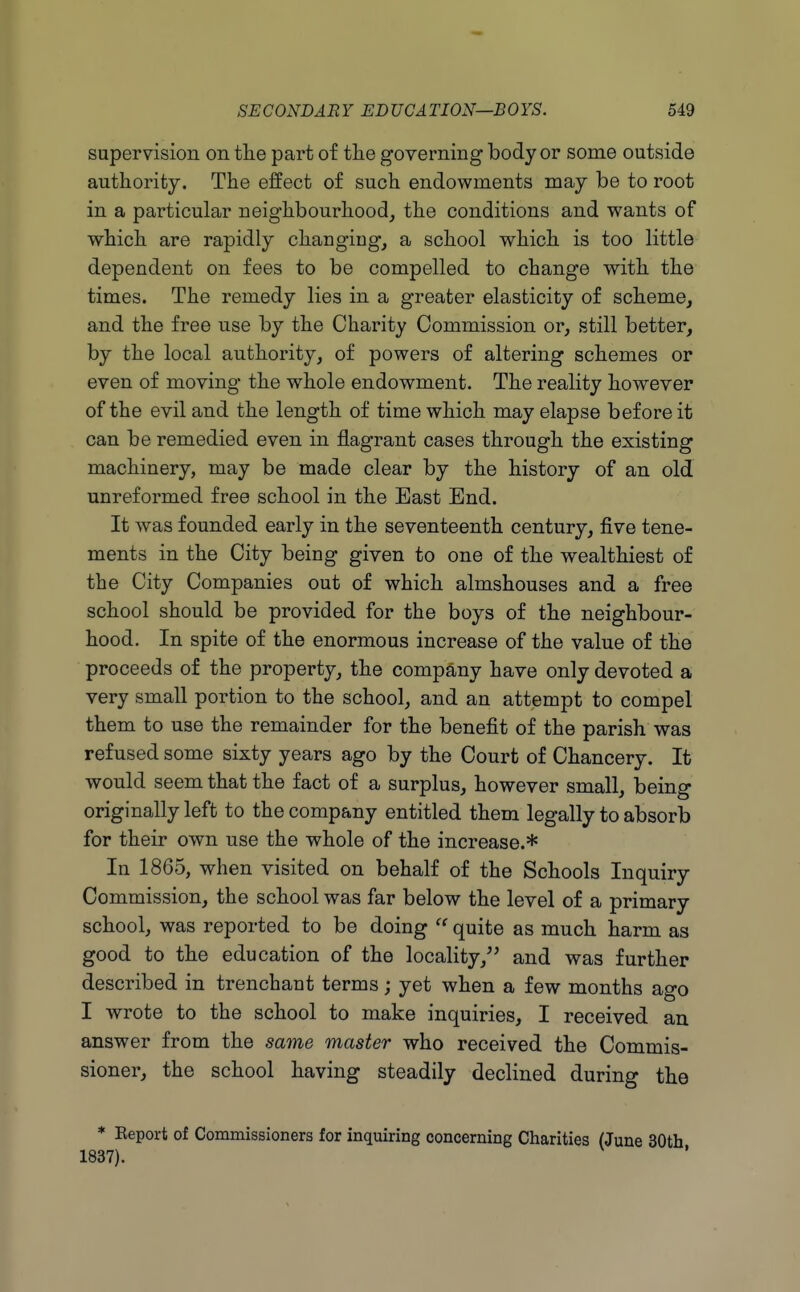 supervision on tlie part of the governing body or some outside authority. The effect of such endowments may be to root in a particular neighbourhood, the conditions and wants of which are rapidly changing, a school which is too little dependent on fees to be compelled to change with the times. The remedy lies in a greater elasticity of scheme, and the free use by the Charity Commission or, still better, by the local authority, of powers of altering schemes or even of moving the whole endowment. The reality however of the evil and the length of time which may elapse before it can be remedied even in flagrant cases through the existing machinery, may be made clear by the history of an old unreformed free school in the East End. It Avas founded early in the seventeenth century, five tene- ments in the City being given to one of the wealthiest of the City Companies out of which almshouses and a free school should be provided for the boys of the neighbour- hood. In spite of the enormous increase of the value of the proceeds of the property, the company have only devoted a very small portion to the school, and an attempt to compel them to use the remainder for the benefit of the parish was refused some sixty years ago by the Court of Chancery. It would seem that the fact of a surplus, however small, being originally left to the company entitled them legally to absorb for their own use the whole of the increase.* In 1865, when visited on behalf of the Schools Inquiry Commission, the school was far below the level of a primary school, was reported to be doing quite as much harm as good to the education of the locality, and was further described in trenchant terms; yet when a few months ago I wrote to the school to make inquiries, I received an answer from the same master who received the Commis- sioner, the school having steadily declined during the * Beport of Commissioners for inquiring concerning Charities (June 30th 1837).