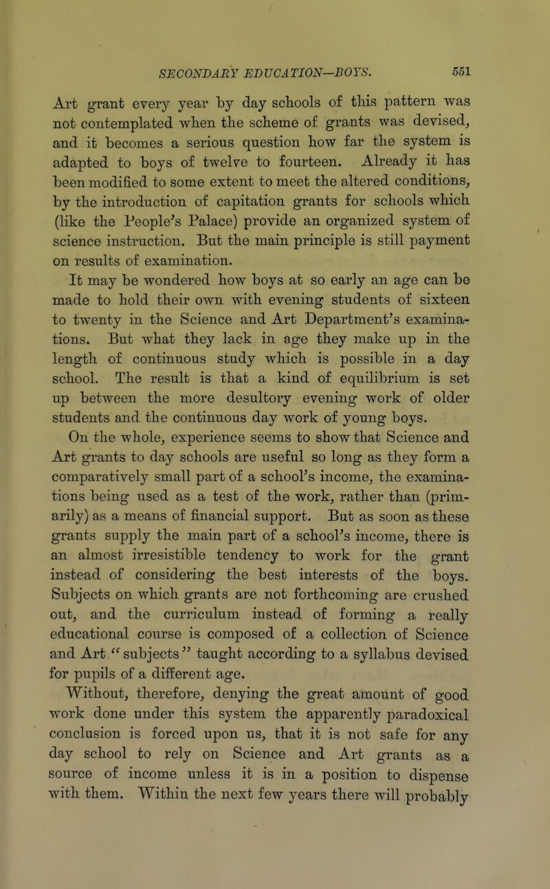 Art grant every year by day schools of tliis pattern was not contemplated wlien the scheme of grants was devised, and it becomes a serious question how far the system is adapted to boys of twelve to fourteen. Already it has been modified to some extent to meet the altered conditions, by the introduction of capitation grants for schools which (like the People's Palace) provide an organized system of science instruction. But the main principle is still payment on results of examination. It may be wondered how boys at so early an age can be made to hold their own with evening students of sixteen to twenty in the Science and Art Department's examina- tions. But what they lack in age they make up in the length of continuous study which is possible in a day school. The result is that a kind of equilibrium is set up between the more desultory evening work of older students and the continuous day work of young boys. On the whole, experience seems to show that Science and Art grants to day schools are useful so long as they form a comparatively small part of a school's income, the examina- tions being used as a test of the work, rather than (prim- arily) as a means of financial support. But as soon as these grants supply the main part of a school's income, there is an almost irresistible tendency to work for the grant instead of considering the best interests of the boys. Subjects on which grants are not forthcoming are crushed out, and the curriculum instead of forming a really educational course is composed of a collection of Science and Art  subjects  taught according to a syllabus devised for pupils of a different age. Without, therefore, denying the great amount of good work done under this system the apparently paradoxical conclusion is forced upon us, that it is not safe for any day school to rely on Science and Art grants as a source of income unless it is in a position to dispense with them. Within the next few years there will probably