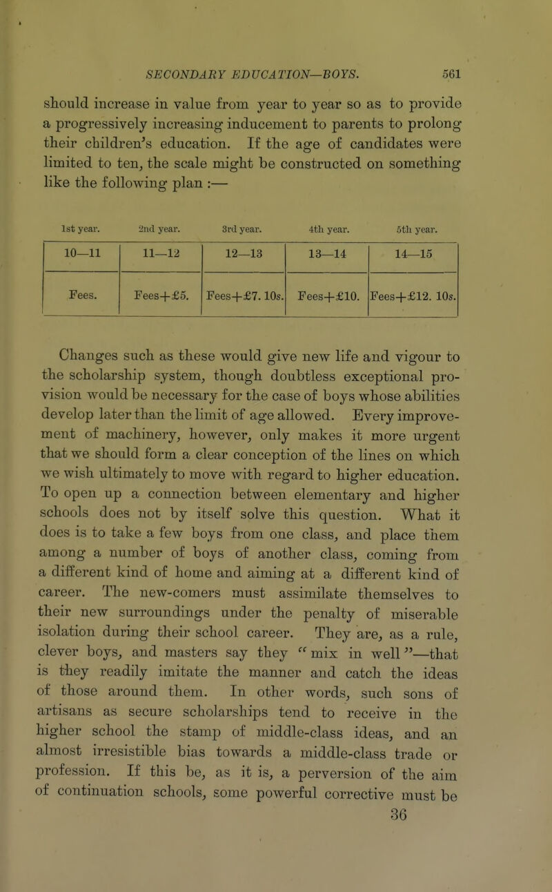 should increase in value from year to year so as to provide a progressively increasing- inducement to parents to prolong their children's education. If the age of candidates were limited to ten^ the scale might be constructed on something like the following plan :— 1st year. 2nd year. 3rd year. 4tli year. 5tli year. 10—11 11—12 12—13 13—14 14—15 Fees. Fees+£5. Fees+£7.10s. Fees+£10. Fees+£12. 10s. Changes such as these would give new life and vigour to the scholarship system, though doubtless exceptional pro- vision would be necessary for the case of boys whose abilities develop later than the limit of age allowed. Every improve- ment of machinery, however, only makes it more urgent that we should form a clear conception of the lines on which we wish ultimately to move with regard to higher education. To open up a connection between elementary and higher schools does not by itself solve this question. What it does is to take a few boys from one class, and place them among a number of boys of another class, coming from a different kind of home and aiming at a different kind of career. The new-comers must assimilate themselves to their new surroundings under the penalty of miserable isolation during their school career. They are, as a rule, clever boys, and masters say they  mix in well''—that is they readily imitate the manner and catch the ideas of those around them. In other words, such sons of artisans as secure scholarships tend to receive in the higher school the stamp of middle-class ideas, and an almost irresistible bias towards a middle-class trade or profession. If this be, as it is, a perversion of the aim of continuation schools, some powerful corrective must be 36