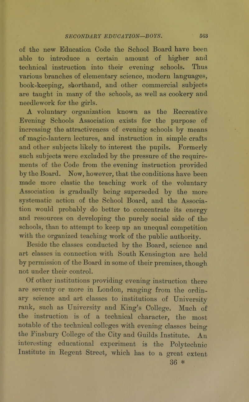 of the new Education Code the School Board have been able to introduce a certain amount of higher and technical instruction into their evening schools. Thus various branches of elementary science^ modern languages, book-keeping, shorthand, and other commercial subjects are taught in many of the schools, as well as cookery and needlework for the girls. A voluntary organization known as the Recreative Evening Schools Association exists for the purpose of increasing the attractiveness of evening schools by means of magic-lantern lectures, and instruction in simple crafts and other subjects likely to interest the pupils. Formerly such subjects were excluded by the pressure of the require- ments of the Code from the evening instruction provided by the Board. Now, however, that the conditions have been made more elastic the teaching work of the voluntary Association is gradually being superseded by the more systematic action of the School Board, and the Associa- tion would probably do better to concentrate its energy and resources on developing the purely social side of the schools, than to attempt to keep up an unequal competition with the organized teaching work of the public authority. Beside the classes conducted by the Board, science and art classes in connection with South Kensington are held by permission of the Board in some of their premises, though not under their control. Of other institutions providing evening instruction there are seventy or more in London, ranging from the ordin- ary science and art classes to institutions of University rank, such as University and King's College. Much of the instruction is of a technical character, the most notable of the technical colleges with evening classes being the Finsbury College of the City and Guilds Institute. An interesting educational experiment is the Polytechnic Institute in Regent Street, which has to a great extent 36 *