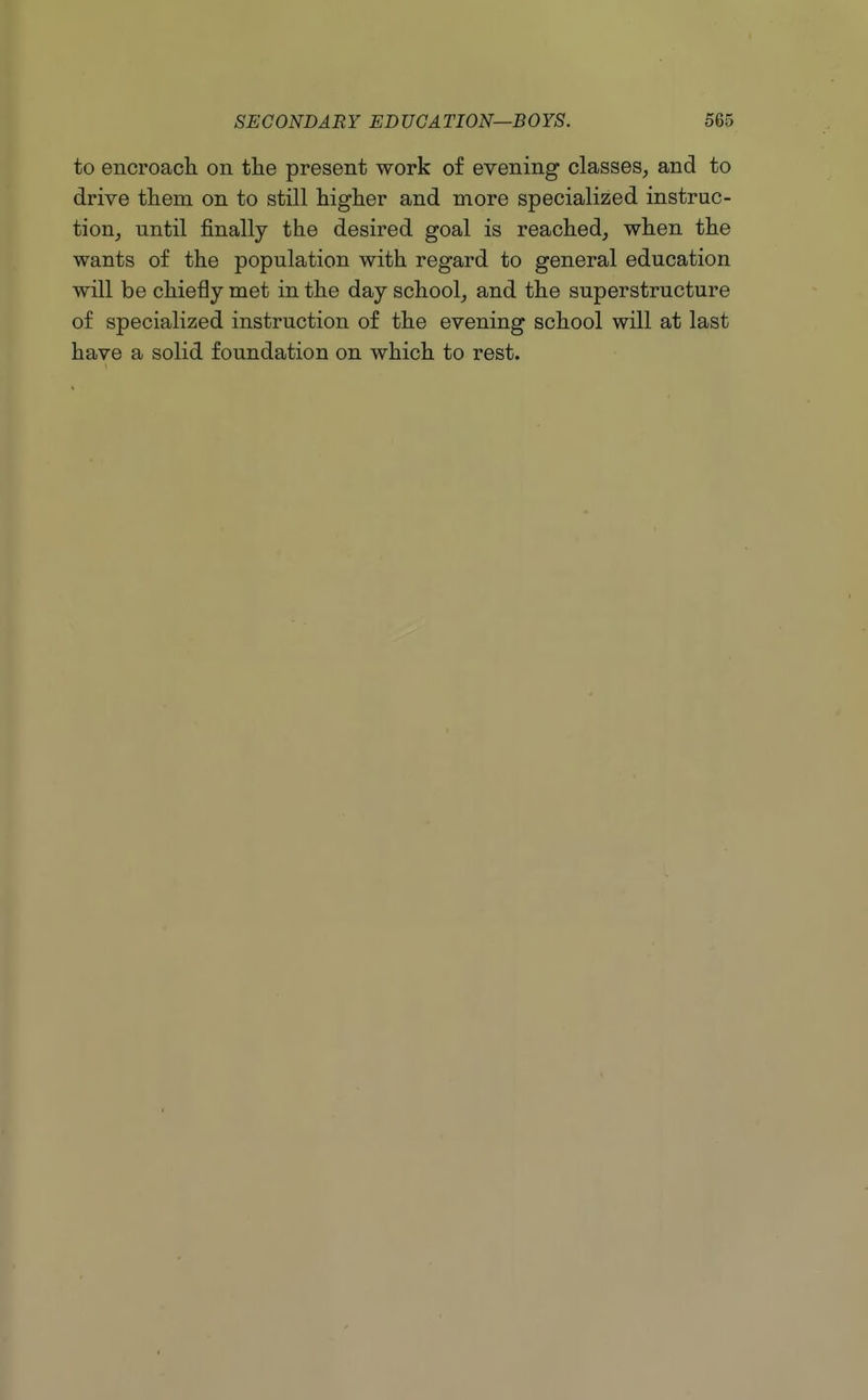 to encroacli on tlie present work of evening classes, and to drive tliem on to still higher and more specialized instruc- tion, until finally the desired goal is reached, when the wants of the population with regard to general education will be chiefly met in the day school, and the superstructure of specialized instruction of the evening school will at last have a solid foundation on which to rest.