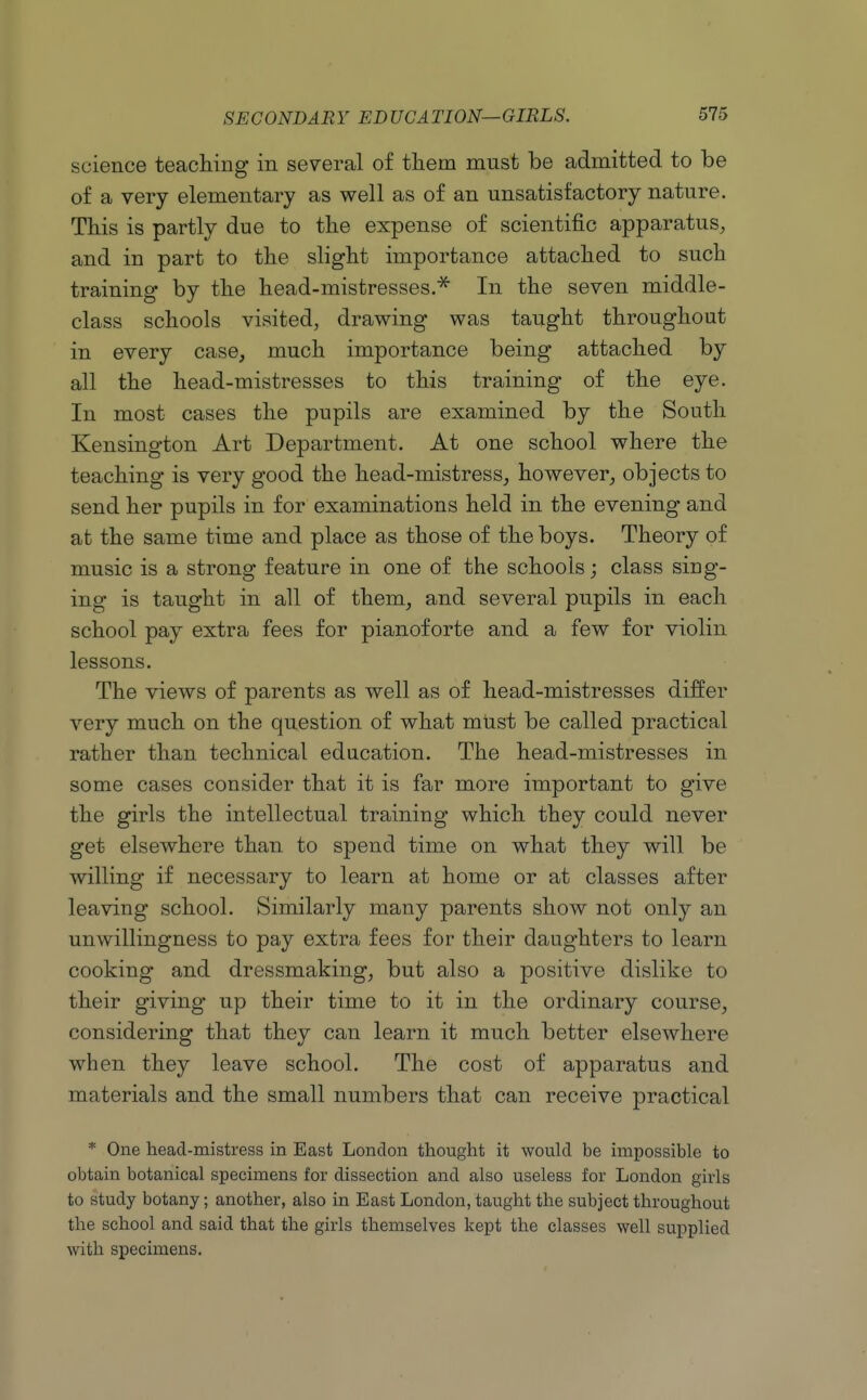 science teaching in several of them must be admitted to be of a very elementary as well as of an unsatisfactory nature. This is partly due to the expense of scientific apparatus, and in part to the slight importance attached to such training by the head-mistresses.^ In the seven middle- class schools visited, drawing was taught throughout in every case, much importance being attached by all the head-mistresses to this training of the eye. In most cases the pupils are examined by the South Kensington Art Department. At one school where the teaching is very good the head-mistress, however, objects to send her pupils in for examinations held in the evening and at the same time and place as those of the boys. Theory of music is a strong feature in one of the schools; class sing- ing is taught in all of them, and several pupils in each school pay extra fees for pianoforte and a few for violin lessons. The views of parents as well as of head-mistresses differ very much on the question of what must be called practical rather than technical education. The head-mistresses in some cases consider that it is far more important to give the girls the intellectual training which they could never get elsewhere than to spend time on what they will be willing if necessary to learn at home or at classes after leaving school. Similarly many parents show not only an unwillingness to pay extra fees for their daughters to learn cooking and dressmaking, but also a positive dislike to their giving up their time to it in the ordinary course, considering that they can learn it much better elsewhere when they leave school. The cost of apparatus and materials and the small numbers that can receive practical * One head-mistress in East London thought it would be impossible to obtain botanical specimens for dissection and also useless for London girls to study botany; another, also in East London, taught the subject throughout the school and said that the girls themselves kept the classes well supplied with specimens.