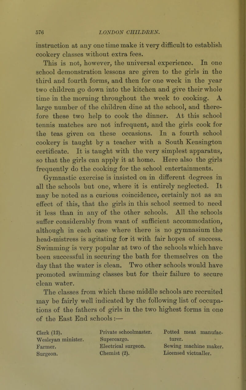 instruction at any one time make it very difficult to establish cookery classes without extra fees. This is not; however, the universal experience. In one school demonstration lessons are given to the girls in the third and fourth forms, and then for one week in the year two children go down into the kitchen and give their whole time in the morning throughout the week to cooking. A large number of the children dine at the school, and there- fore these two help to cook the dinner. At this school tennis matches are not infrequent, and the girls cook for the teas given on these occasions. In a fourth school cookery is taught by a teacher with a South Kensington certificate. It is taught with the very simplest apparatus, so that the girls can apply it at home. Here also the girls frequently do the cooking for the school entertainments. Gymnastic exercise is insisted on in different degrees in all the schools but one, where it is entirely neglected. It may be noted as a curious coincidence, certainly not as an eS'ect of this, that the girls in this school seemed to need it less than in any of the other schools. All the schools suffer considerably from want of sufficient accommodation, although in each case where there is no gymnasium the head-mistress is agitating for it with fair hopes of success. Swimming is very popular at two of the schools which have been successful in securing the bath for themselves on the day that the water is clean. Two other schools would have promoted swimming classes but for their failure to secure clean water. The classes from which these middle schools are recruited may be fairly well indicated by the following list of occupa- tions of the fathers of girls in the two highest forms in one of the East End schools :— Clerk (12). Wesleyan minister. Farmer. Surgeon. Private schoolmaster. Supercargo. Electrical surgeon. Chemist (2). Potted meat manufac- turer. Sewing machine maker. Licensed victualler.