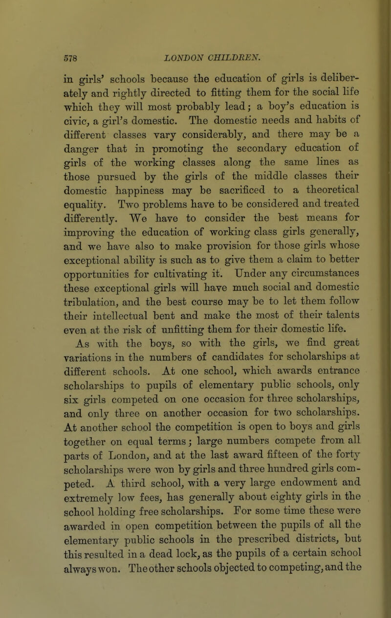 in girls' schools because the education of girls is deliber- ately and riglitly directed to fitting tliem for tlie social life wbicli they will most probably lead; a boy's education is civic, a girl's domestic. The domestic needs and habits of different classes vary considerably, and there may be a danger that in promoting the secondary education of girls of the working classes along the same lines as those pursued by the girls of the middle classes their domestic happiness may be sacrificed to a theoretical equality. Two problems have to be considered and treated difi'erently. We have to consider the best means for improving the education of working class girls generally, and we have also to make provision for those girls whose exceptional ability is such as to give them a claim to better opportunities for cultivating it. Under any circumstances these exceptional girls will have much social and domestic tribulation, and the best course may be to let them follow their intellectual bent and make the most of their talents even at the risk of unfitting them for their domestic life. As with the boys, so with the girls, we find great variations in the numbers of candidates for scholarships at different schools. At one school, which awards entrance scholarships to pupils of elementary public schools, only six girls competed on one occasion for three scholarships, and only three on another occasion for two scholarships. At another school the competition is open to boys and girls together on equal terms; large numbers compete from all parts of London, and at the last award fifteen of the forty scholarships were won by girls and three hundred girls com- peted. A third school, with a very large endowment and extremely low fees, has generally about eighty girls in the school holding free scholarships. For some time these were awarded in open competition between the pupils of all the elementary public schools in the prescribed districts, but this resulted in a dead lock, as the pupils of a certain school always won. The other schools objected to competing, and the