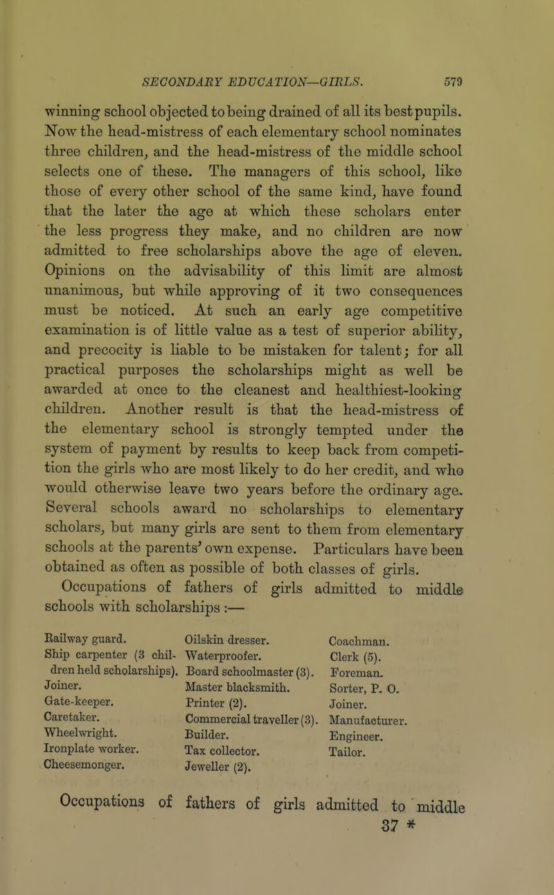 winning school objected to being drained of all its best pupils. Now the head-mistress of each elementary school nominates three children, and the head-mistress of the middle school selects one of these. The managers of this school, like those of every other school of the same kind, have found that the later the age at which these scholars enter the less progress they make, and no children are now admitted to free scholarships above the age of eleven. Opinions on the advisability of this limit are almost unanimous, but while approving of it two consequences must be noticed. At such an early age competitive examination is of little value as a test of superior ability, and precocity is liable to be mistaken for talent; for all practical purposes the scholarships might as well be awarded at once to the cleanest and healthiest-looking children. Another result is that the head-mistress of the elementary school is strongly tempted under the system of payment by results to keep back from competi- tion the girls who are most likely to do her credit, and who would otherwise leave two years before the ordinary age- Several schools award no scholarships to elementary scholars, but many girls are sent to them from elementary schools at the parents' own expense. Particulars have been obtained as often as possible of both classes of girls. Occupations of fathers of girls admitted to middle schools with scholarships :— Eailway guard. Oilskin dresser. Coachman. Ship carpenter (3 chil- Waterproofer. Clerk (5). dren held scholarships). Board schoolmaster (3). Foreman. Joiner. Master blacksmith. Sorter, P. 0- Gate-keeper. Printer (2). Joiner. Caretaker. Commercial traveller (3). Manufaetm-e r. Wheelwright, Ironplate worker. Cheesemonger. Builder. Tax collector. Jeweller (2). Engineer.. Tailor. Occupations of fathers of girls admitted to middle 37 *