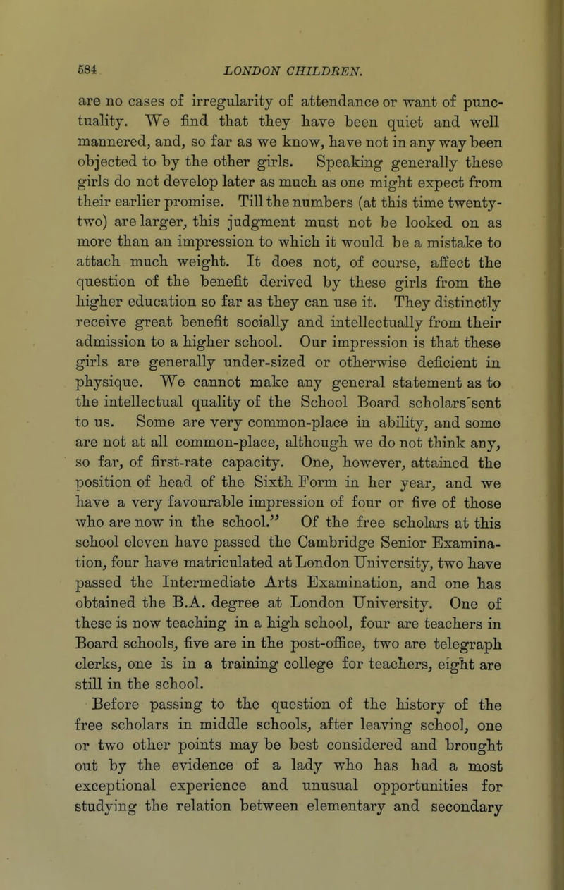 are no cases of irregularity of attendance or want of punc- tuality. We find tliat tiiey have been quiet and well mannered, and, so far as we know, have not in any way been objected to by tlie other girls. Speaking generally these girls do not develop later as much as one might expect from their earlier promise. Till the numbers (at this time twenty- two) are larger, this judgment must not be looked on as more than an impression to which it would be a mistake to attach much weight. It does not, of course, affect the question of the benefit derived by these girls from the higher education so far as they can use it. They distinctly receive great benefit socially and intellectually from their admission to a higher school. Our impression is that these girls are generally under-sized or otherwise deficient in physique. We cannot make any general statement as to the intellectual quality of the School Board scholars'sent to us. Some are very common-place in ability, and some are not at all common-place, although we do not think any, so far, of first-rate capacity. One, however, attained the position of head of the Sixth Form in her year, and we have a very favourable impression of four or five of those who are now in the school.^' Of the free scholars at this school eleven have passed the Cambridge Senior Examina- tion, four have matriculated at London University, two have passed the Intermediate Arts Examination, and one has obtained the B.A. degree at London University. One of these is now teaching in a high school, four are teachers in Board schools, five are in the post-office, two are telegraph clerks, one is in a training college for teachers, eight are still in the school. Before passing to the question of the history of the free scholars in middle schools, after leaving school, one or two other points may be best considered and brought out by the evidence of a lady who has had a most exceptional experience and unusual opportunities for studying the relation between elementary and secondary