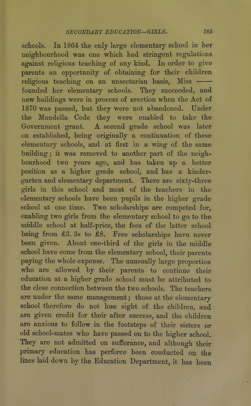 schools. In 1864 tlie only large elementary school in her neighbourhood was one which had stringent regulations against religious teaching of any kind. In order to give parents an opportunity of obtaining for their children religious teaching on an unsectarian basis. Miss founded her elementary schools. They succeeded_, and new buildings were in process of erection when the Act of 1870 was passed, but they were not abandoned. Under the Mundella Code they were enabled to take the Government grant. A second grade school was later on established, being originally a continuation of these elementary schools, and at first in a wing of the same building; it was removed to another part of the neigh- bourhood two years ago, and has taken up a better position as a higher grade school, and has a kinder- garten and elementary department. There are sixty-three girls in this school and most of the teachers in the elementary schools have been pupils in the higher grade school at one time. Two scholarships are competed for, enabling two girls from the elementary school to go to the middle school at half-price, the fees of the latter school being from £3. 3s to £8. Free scholarships have never been given. About one-third of the girls in the middle school have come from the elementary school, their parents paying the whole expense. The unusually large proportion who are allowed by their parents to continue their education at a higher grade school must be attributed to the close connection between the two schools. The teachers are under the same management; those at the elementary school therefore do not lose sight of the children, and are given credit for their after success, and the children are anxious to follow in the footsteps of their sisters or old school-mates who have passed on to the higher school. They are not admitted on sufferance, and although their primary education has perforce been conducted on the lines laid down by the Education Department, it has been