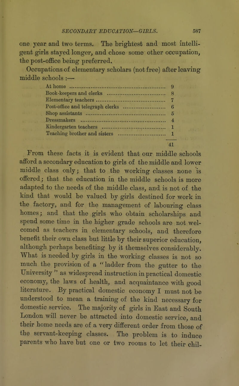 one year and two terms. The brightest and most intelli- gent girls stayed longer_, and chose some other occupation, the post-office being preferred. Occupations of elementary scholars (not free) after leaving middle schools :— At home 9 Book-keepers and clerks 8 Elementary teachers 7 Post-oiiice and telegraph clerks 6 Shop assistants 5 Dressmakers , 4 Kindergarten teachers 1 Teaching brother and sisters 1 41 From these facts it is evident that our middle schools afford a secondary education to girls of the middle and lower middle class only; that to the working classes none is offered; that the education in the middle schools is more adapted to the needs of the middle class, and is not of the kind that would be valued by girls destined for work in the factory, and for the management of labouring class homes; and that the girls who obtain scholarships and spend some time in the higher grade schools are not wel- comed as teachers in elementary schools, and therefore benefit their own class but little by their superior education, although perhaps benefiting by it themselves considerably. What is needed by girls in the working classes is not so much the provision of a  ladder from the gutter to the University as widespread instruction in practical domestic economy, the laws of health, and acquaintance with good literature. By practical domestic economy I must not be understood to mean a training of the kind necessary for domestic service. The majority of girls in East and South London will never be attracted into domestic service, and their home needs are of a very different order from those of the servant-keeping classes. The problem is to induce parents who have but one or two rooms to let their chil-