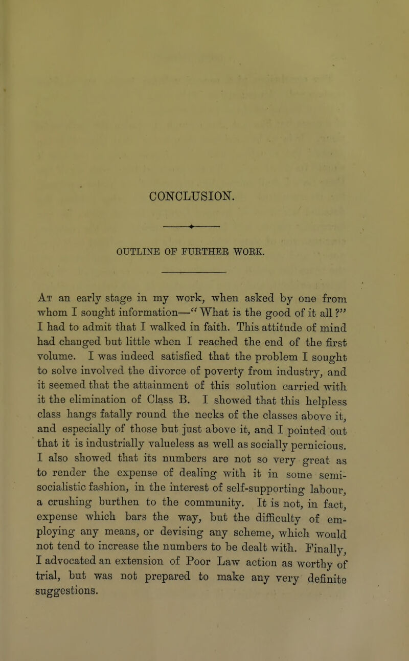 4 OUTLINE OF FUETHEE WOEK. At an early stage in my work^ when asked by one from whom I sought information— What is the good of it all ? I had to admit that I walked in faith. This attitude of mind had changed but little when I reached the end of the first volume. I was indeed satisfied that the problem I sought to solve involved the divorce of poverty from industry, and it seemed that the attainment of this solution carried with it the elimination of Class B. I showed that this helpless class hangs fatally round the necks of the classes above it, and especially of those but just above it, and I pointed out that it is industrially valueless as well as socially pernicious. I also showed that its numbers are not so very great as to render the expense of dealing with it in some semi- socialistic fashion, in the interest of self-supporting labour, a crushing burthen to the community. It is not, in fact, expense which bars the way, but the difficulty of em- ploying any means, or devising any scheme, which would not tend to increase the numbers to be dealt with. Finally, I advocated an extension of Poor Law action as worthy of trial, but was not prepared to make any very definite suggestions.