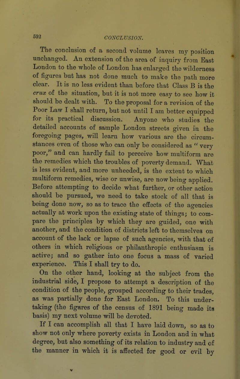 The conclusion of a second volume leaves my position unchanged. An extension of the area of inquiry from Bast London to the whole of London has enlarged the wilderness of figures but has not done much to make the path more clear. It is no less evident than before that Class B is the crux of the situation, but it is not more easy to see how it should be dealt with. To the proposal for a revision of the Poor Law I shall return, but not until I am better equipped for its practical discussion. Anyone who studies the detailed accounts of sample London streets given in the foregoing pages, will learn how various are the circum- stances even of those who can only be considered as very poor, and can hardly fail to perceive how multiform are the remedies which the troubles of poverty demand. What is less evident, and more unheeded, is the extent to which multiform remedies, wise or unwise, are now being applied. Before attempting to decide what further, or other action should be pursued, we need to take stock of all that is being done now, so as to trace the effects of the agencies actually at work upon the existing state of things; to com- pare the principles by which they are guided, one with another, and the condition of districts left to themselves on account of the lack or lapse of such agencies, with that of others in which religious or philanthropic enthusiasm is active; and so gather into one focus a mass of varied experience. This I shall try to do. On the other hand, looking at the subject from the industrial side, I propose to attempt a description of the condition of the people, grouped according to their trades, as was partially done for East London. To this under- taking (the figures of the census of 1891 being made its basis) my next volume will be devoted. If I can accomplish all that I have laid down, so as to show not only where poverty exists in London and in what degree, but also something of its relation to industry and of the manner in which it is affected for good or evil by V