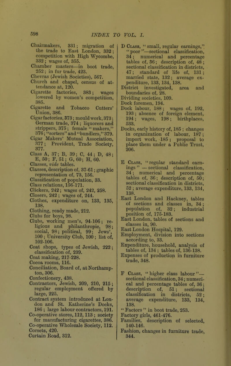 Chairmakers, 331; migration of the trade to East London, 332 ; competition with High Wycombe, 332 ; wages of, 355. Chamber masters—in boot trade, 252 ; in fur trade, 423. Chevras (Jewish Societies), 567. Church and chapel, census of at- tendance at, 120. Cigarette factories, 383; wages lowered by women's competition, 385. Cigarette and Tobacco Cutters' Union, 386. Cigar factories, 373; mould work, 373; German trade, 374 ; liquorers and strippers, 375 ; female  makers, 376; sorters and bundlers,379. Cigar Makers' Mutual Association, 377; Provident, Trade Society, 377. Class A, 37; B, 39; C, 44; D, 48; E,50; F,51; G,60; H, 60. Classes, vide tables. Classes, description of, 37-61; graphic representation of, 73, 156. Classification of population, 33. Class relations, 156-171. Clickers, 242; wages of, 242, 258. Closers, 242 ; wages of, 244. Clothes, expenditure on, 133, 135, 138. Clothing, ready made, 212. Clubs for boys, 98. Clubs, working men's, 94-106; re- ligious and philanthropic, 98; social, 98; political, 99; Jews', 100 ; University Club, 100 ; Hst of, 102-106. Coat shops, types of Jewish, 222; classification of, 239. Coat making, 217-228. Cocoa rooms, 116. Conciliation, Board of, at Northamp- ton, 306. Confectionery, 438. Contractors, Jewish, 209, 210, 215 ; regular employment offered by large, 225. Contract system introduced at Lon- don and St. Katherine's Docks, 186 ; large labour contractors, 191. Co-operative stores, 112,113 ; society for manufacturing cigarettes, 386. Co-operative Wholesale Society, 112. Corsets, 420. Curtain Koad, 312. D Class,  small, regular earnings,  poor —sectional classification, 34; numerical and percentage tables of, 36; description of, 48 ; sectional classification in districts, 47; standard of life of, 131; married state, 132; average ex- penditure, 133, 134, 138. District investigated, area and boundaries of, 28. Dividing societies, 109. Dock foremen, 194. Dock labour, 188; wages of, 192, 193; absence of foreign element, 194; wages, 198; birthplaces, 533. Docks, early history of, 185 ; changes in organization of labour, 187; import work, 185 ; proposal to place them under a Public Trust, 206. E Class, regular standard earn- ings  — sectional classification, 34; numerical and percentage tables of, 36; description of, 50; sectional classification in districts, 52 ; average expenditure, 133, 134, 138. East London and Hackney, tables of sections and classes in, 34; population of, 32; industrial position of, 175-183. East London, tables of sections and classes in, 90. East London Hospital, 129. Employment, division into sections according to, 33. Expenditure, household, analysis of tables of, 134 ; tables of, 136-138. Expenses of production in furniture trade, 348. F Class,  higher class labour — sectional classification, 34; numeri- cal and percentage tables of, 36; description of, 51; sectional classification in districts, 52; average expenditure, 133, 134, 138.  Factors  in boot trade, 253. Factory girls, 461-476. Families, description of selected, 140-146. Fashion, changes in furniture trade, 344.