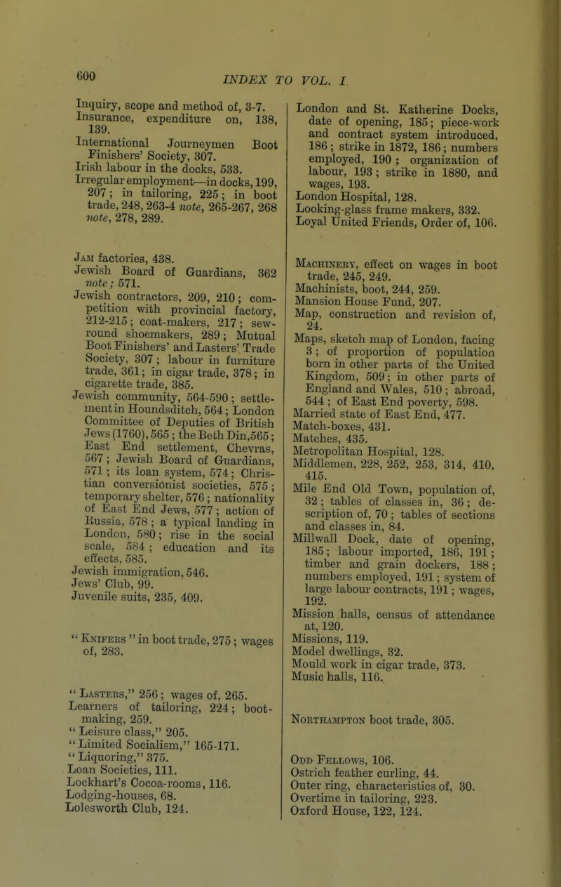 Inquiry, scope and method of, 3-7. Insurance, expenditure on, 138, 139. International Journeymen Boot Finishers' Society, 307. Irish labour in the docks, 533. Irregular employment—in docks, 199, 207; in tailoring, 225; in boot trade, 248,263-4 note, 265-267, 268 note, 278, 289. Jam factories, 438. Jewish Board of Guardians, 362 note; 571. Jewish contractors, 209, 210; com- petition with provincial factory, 212-215; coat-makers, 217; sew- round shoemakers, 289; Mutual Boot Finishers' and Lasters' Trade Society, 307; labour in furniture trade, 361; in cigar trade, 378; in cigarette trade, 385. Jewish community, 564-590; settle- ment in Houndsditch, 564; London Committee of Deputies of British Jews (1760), 565; the Beth Din,565; East End settlement, Chevras, 567; Jewish Board of Guardians, 571; its loan system, 574; Chris- tian conversionist societies, 575 ; temporary shelter, 576; nationality of East End Jews, 577; action of Russia, 578 ; a typical landing in London, 580; rise in the social scale, 584 ; education and its effects, 585. Jewish immigration, 546. Jews' Club, 99. Juvenile suits, 235, 409.  Knifees  in boot trade, 275 ; of, 283.  Lastees, 256; wages of, 265. Learners of tailoring, 224; boot- making, 259.  Leisure class, 205. Limited Socialism, 165-171.  Liquoring, 375. Loan Societies, 111. Lockhart's Cocoa-rooms, 116. Lodging-houses, 68. Lolesworth Club, 124. London and St. Katherine Docks, date of opening, 185; piece-work and contract system introduced, 186 ; strike in 1872, 186; numbers employed, 190 ; organization of labour, 193 ; strike in 1880, and wages, 193. London Hospital, 128. Looking-glass frame makers, 332. Loyal United Friends, Order of, 106. Machineet, effect on wages in boot trade, 245, 249. Machinists, boot, 244, 259. Mansion House Fund, 207. Map, construction and revision of, 24. Maps, sketch map of London, facing 3; of proportion of population born in other parts of the United Kingdom, 509; in other parts of England and Wales, 510 ; abroad, 544 ; of East End poverty, 598. Married state of East End, 477. Match-boxes, 431. Matches, 435. Metropolitan Hospital, 128. Middlemen, 228, 252, 253, 314, 410, 415. Mile End Old Town, population of, 32 ; tables of classes in, 36; de- scription of, 70 ; tables of sections and classes in, 84. Millwall Dock, date of opening, 185; labour imported, 186, 191; timber and grain dockers, 188; numbers employed, 191; system of large labour contracts, 191; wages, 192. Mission halls, census of attendance at, 120. Missions, 119. Model dwelUngs, 32. Mould work in cigar trade, 373. Music halls, 116. Noethampton boot trade, 305. Odd Fellows, 106. Ostrich feather curling, 44. Outer ring, characteristics of, 30. Overtime in tailoring, 223. Oxford House, 122, 124.