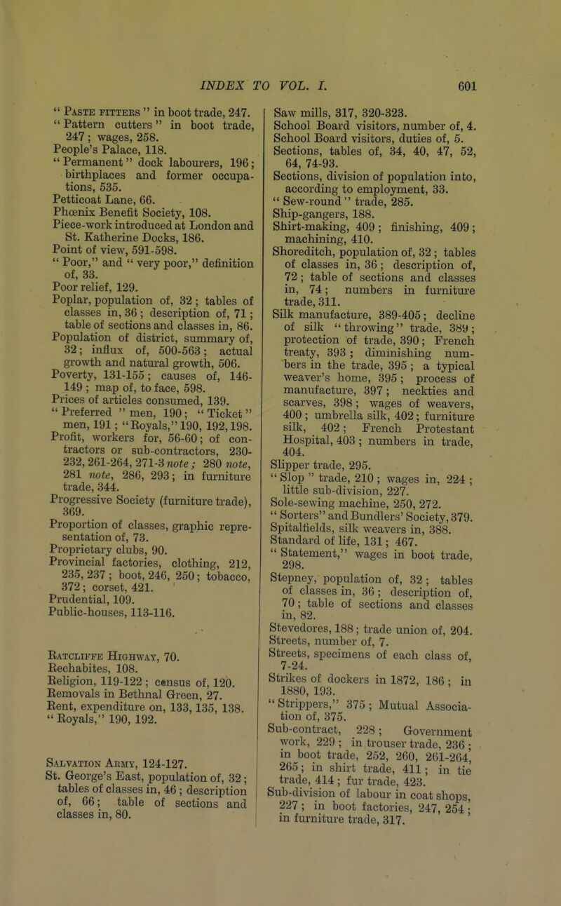  Paste fitters  in boot trade, 247.  Pattern cutters in boot trade, 247; wages, 258. People's Palace, 118. Permanent dock labourers, 196; birthplaces and former occupa- tions, 535. Petticoat Lane, 66. Phoenix Benefit Society, 108. Piece-work introduced at London and St. Katherine Docks, 186. Point of view, 591-598.  Poor, and  very poor, definition of, 33. Poor relief, 129. Poplar, population of, 32 ; tables of classes in, 36 ; description of, 71; table of sections and classes in, 86. Population of district, summary of, 32; influx of, 500-563; actual growth and natural growth, 506. Poverty, 131-155; causes of, 146- 149 ; map of, to face, 598. Prices of articles consumed, 139.  Preferred  men, 190 ;  Ticket  men, 191; Eoyals, 190, 192,198. Profit, workers for, 56-60; of con- tractors or sub-contractors, 230- 232, 261-264, 211-3 note ; 280 note, 281 note, 286, 293; in furniture trade, 344. Progressive Society (furniture trade), 369. Proportion of classes, graphic repre- sentation of, 73. Proprietary clubs, 90. Provincial factories, clothing, 212, 235, 237 ; boot, 246, 250; tobacco, 372; corset, 421. Prudential, 109. Public-houses, 113-116. Eatcliffe Highway, 70. Eechabites, 108. Eeligion, 119-122 ; census of, 120. Eemovals in Bethnal Green, 27. Eent, expenditure on, 133, 135, 138. Eoyals, 190, 192. Salvation Aemy, 124-127. St. George's East, population of, 32; tables of classes in, 46; description of, 66; table of sections and classes in, 80. Saw mills, 317, 320-323. School Board visitors, number of, 4. School Board visitors, duties of, 5. Sections, tables of, 34, 40, 47, 52, 64, 74-93. Sections, division of population into, according to employment, 33.  Sew-round trade, 285. Ship-gangers, 188. Shirt-making, 409 ; finishing, 409 ; machining, 410. Shoreditch, population of, 32; tables of classes in, 36 ; description of, 72 ; table of sections and classes in, 74; numbers in furniture trade, 311. Silk manufacture, 389-405; decline of silk throwing trade, 389; protection of trade, 390; French treaty, 393 ; diminishing num- bers in the trade, 395 ; a typical weaver's home, 395 ; process of manufacture, 397 ; neckties and scarves, 398 ; wages of weavers, 400 ; umbrella silk, 402 ; furniture silk, 402: French Protestant Hospital, 403 ; numbers in trade, 404. Slipper trade, 295.  Slop  trade, 210 ; wages in, 224 ; little sub-division, 227. Sole-sewing machine, 250, 272.  Sorters andBundlers' Society, 379. Spitalfields, silk weavers in, 388. Standard of life, 131; 467.  Statement, wages in boot trade, 298. Stepney, population of, 32; tables of classes in, 36 ; description of, 70; table of sections and classes in, 82. Stevedores, 188 ; trade union of, 204. Streets, number of, 7. Streets, specimens of each class of, 7-24. Strikes of dockers in 1872, 186 • in 1880, 193.  Strippers, 375 ; Mutual Associa- tion of, 375. Sub-contract, 228; Government work, 229 ; in trouser trade, 236 ; m boot trade, 252, 260, 261-264, 265; in shirt trade, 411 ; in tie trade, 414 ; fur trade, 423. Sub-division of labour in coat shops, 227 ; in boot factories, 247, 254 •' in furniture trade, 317, '