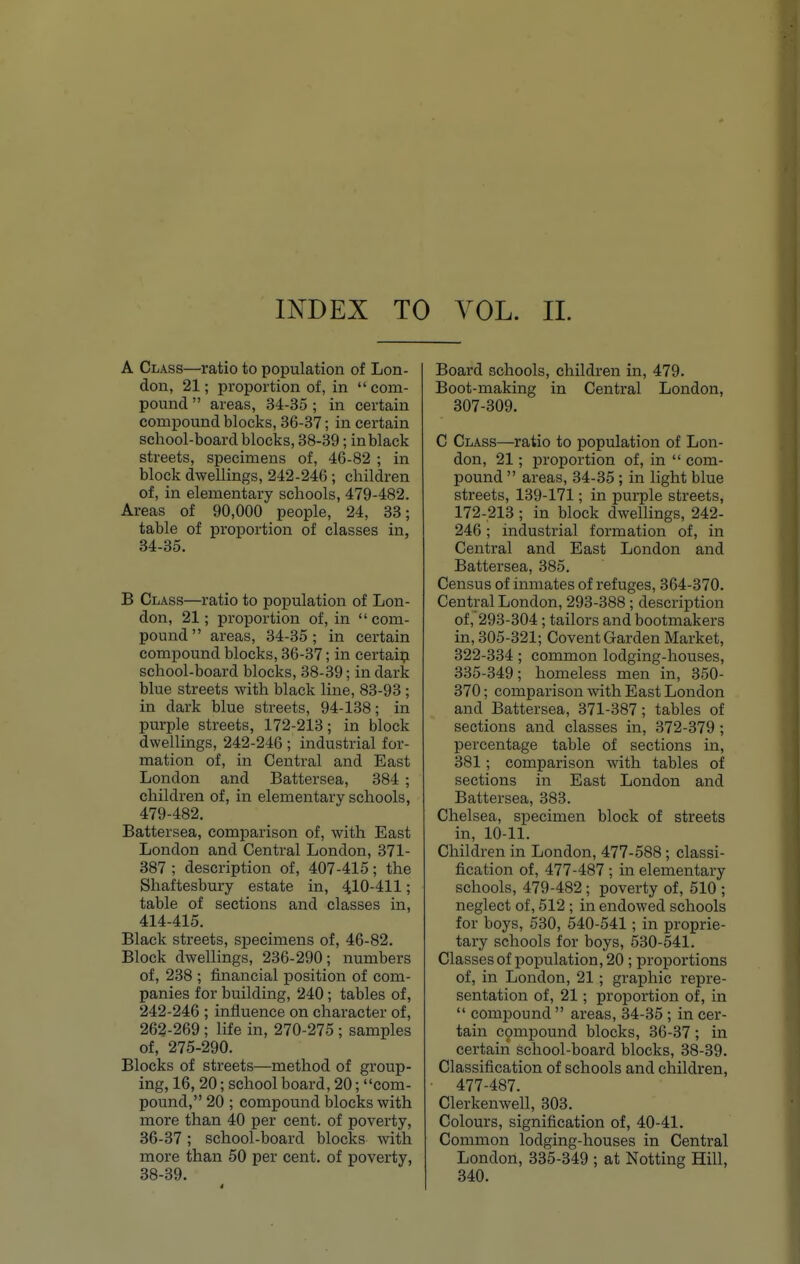 A Class—ratio to population of Lon- don, 21; proportion of, in com- pound  areas, 34-35 ; in certain compound blocks, 36-37; in certain school-board blocks, 38-39; in black streets, specimens of, 46-82 ; in block dwellings, 242-246 ; children of, in elementary schools, 479-482. Areas of 90,000 people, 24, 33; table of proportion of classes in, 34-35. B Class—ratio to population of Lon- don, 21; proportion of, in com- pound areas, 34-35; in certain compound blocks, 36-37; in certain school-board blocks, 38-39; in dark blue streets with black line, 83-93 ; in dark blue streets, 94-138; in purple streets, 172-213; in block dwellings, 242-246 ; industrial for- mation of, in Central and East London and Battersea, 384 ; children of, in elementary schools, 479-482. Battersea, comparison of, with East London and Central London, 371- 387 ; description of, 407-415; the Shaftesbury estate in, 410-411; table of sections and classes in, 414-415. Black streets, specimens of, 46-82. Block dwellings, 236-290; numbers of, 238 ; financial position of com- panies for building, 240; tables of, 242-246 ; influence on character of, 262-269 ; life in, 270-275 ; samples of, 275-290. Blocks of streets—method of group- ing, 16, 20; school board, 20; com- pound, 20 ; compound blocks with more than 40 per cent, of poverty, 36-37; school-board blocks with more than 50 per cent, of poverty, 38-39. Board schools, children in, 479. Boot-making in Central London, 307-309. C Class—ratio to population of Lon- don, 21 ; proportion of, in  com- pound  areas, 34-35; in light blue streets, 139-171; in purple streets, 172-213 ; in block dwellings, 242- 246; industrial formation of, in Central and East London and Battersea, 385. Census of inmates of refuges, 364-370. Central London, 293-388 ; description of, 293-304 ; tailors and bootmakers in, 305-321; Covent Garden Market, 322-334; common lodging-houses, 335-349; homeless men in, 350- 370; comparison with East London and Battersea, 371-387; tables of sections and classes in, 372-379 ; percentage table of sections in, 381; comparison with tables of sections in East London and Battersea, 383. Chelsea, specimen block of streets in, 10-11. Children in London, 477-588; classi- fication of, 477-487 ; in elementary schools, 479-482 ; poverty of, 510 ; neglect of, 512 ; in endowed schools for boys, 530, 540-541; in proprie- tary schools for boys, 530-541. Classesof population, 20; proportions of, in London, 21 ; graphic repre- sentation of, 21; proportion of, in  compound  areas, 34-35; in cer- tain compound blocks, 36-37; in certain school-board blocks, 38-39. Classification of schools and children, 477-487. Clerkenwell, 303. Colours, signification of, 40-41. Common lodging-houses in Central London, 335-349 ; at Notting Hill, 340.