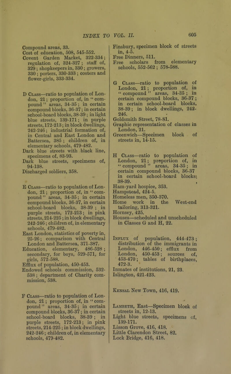 INDEX TO Compound areas, 33. Cost of education, 508, 545-552. Covent Garden Market, 322-334; regulation of, 324-327; staff of, 829 ; shopkeepers in, 330 ; growers, 330 ; porters, 330-333 ; costers and flower-girls, 333-334. D Class—ratio to population of Lon- don, 21; proportion of, in  com- pound  areas, 34-35 ; in certain compound blocks, 36-37; in certain school-board blocks, 38-39 ; in light blue streets, 139-171; in purple streets, 172-213; in block dwellings, 242-246 ; industi'ial formation of, in Central and East London and Battersea, 385 ; children of, in elementary schools, 479-482. Dark blue streets with black line, specimens of, 83-93. Dark blue streets, specimens of, 94-138. Discharged soldiers, 358. E Class—ratio to population of Lon- don, 21; proportion of, in  com- pound  areas, 34-35; in certain compound blocks, 36-37, in certain school-board blocks, 38-39 ; in purple streets, 172-213; in pink streets, 214-225 ; in block dwellings, 242-246; children of, in elementary schools, 479-482. East London, statistics of poverty in, 25-26; comparison with Central London and Battersea, 371-387. Education, elementary, 486-528 ; secondary, for boys, 529-571, for girls, 572-588. Efflux of population, 450-453. Endowed schools commission, 532- 538; department of Charity com- mission, 538. F Class—ratio to population of Lon- don, 21; proportion of, in com- pound  areas, 34-35; in certain compound blocks, 36-37; in certain school-board blocks, 38-39 ; in purple streets, 172-213; in pink streets, 214-225 ; in block dwellings, 242-246; children of, in elementary schools, 479-482. VOL. 11. 605 Finsbury, specimen block of streets in, 4-5. Free Dinners, 511. Free scholars from elementary schools, 552-562; 578-588. G Class—ratio to population of London, 21; proportion of, in  compound  areas, 34-35 ; in certain compound blocks, 36-37 ; in certain school-board blocks, 38-39; in block dwellings, 242- 246. Goldsmith Street, 78-81. Graphic representation of classes in London, 21. Greenwich—Specimen block of streets in, 14-15. H Class—ratio to population of London, 21; proportion of, in  compound  areas, 34-35; in certain compound blocks, 36-37 in certain school-board blocks; 38-39. Ham-yard hospice, 353. Hampstead, 424-5. Homeless men, 350-370. Home work in the West-end tailoring, 313-321. Hornsey, 425. Houses—scheduled and unscheduled in Classes G and H, 22. Influx of population, 444-473; distribution of the immigrants in London, 446-450; efflux from London, 450-453; sources of, 453-470; tables of birthplaces, 472-3. Inmates of institutions, 21, 23. Islington, 421-423. Kensal New Town, 416, 419. Lambeth, East—Specimen block of streets in, 12-13. Light blue streets, specimens of, 139-171. Lisson Grove, 416, 418. Little Clarendon Street, 82. Lock Bridge, 416, 418.