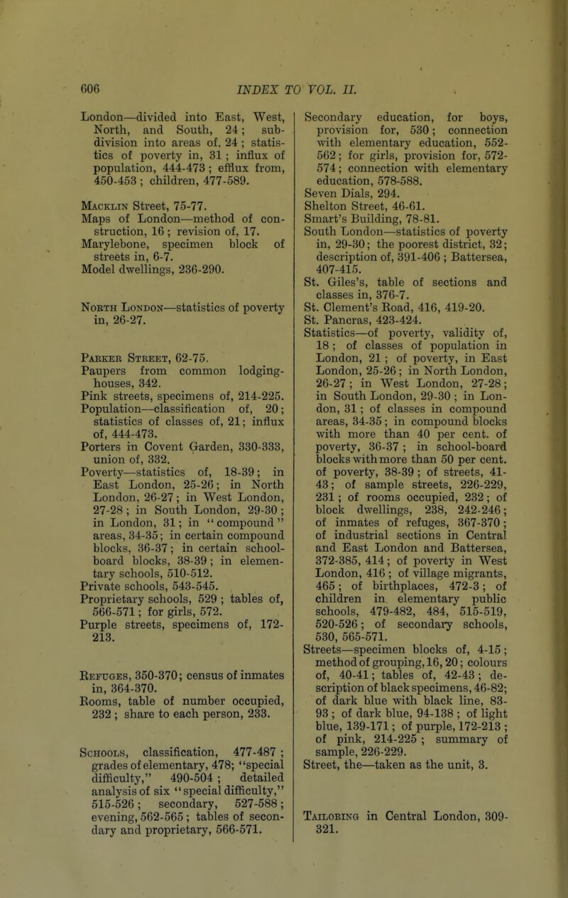 London—divided into East, West, North, and South, 24; sub- division into areas of. 24 ; statis- tics of poverty in, 31; influx of population, 444-473 ; efflux from, 450-453 ; children, 477-589. Macklin Street, 75-77. Maps of London—method of con- struction, 16 ; revision of, 17. Marylebone, specimen block of streets in, 6-7. Model dwellings, 236-290. NoBTH London—statistics of poverty in, 26-27. Parker Street, 62-75. Paupers from common lodging- houses, 342. Pink streets, specimens of, 214-225. Population—classification of, 20; statistics of classes of, 21; influx of, 444-473. Porters in Covent Garden, 330-333, union of, 332. Poverty—statistics of, 18-39; in East London, 25-26; in North London, 26-27; in West London, 27-28; in South London, 29-30; in London, 31; in compound areas, 34-35; in certain compound blocks, 36-37; in certain school- board blocks, 38-39; in elemen- tary schools, 510-512. Private schools, 543-545. Proprietary schools, 529 ; tables of, 566-571; for girls, 572. Purple streets, specimens of, 172- 213. Refuges, 350-370; census of inmates in, 364-370. Rooms, table of number occupied, 232 ; share to each person, 233. Schools, classification, 477-487 ; grades of elementary, 478; special difficulty, 490-504 ; detailed analysis of six specialdifficulty, 515-526; secondary, 527-588; evening, 562-565; tables of secon- dary and proprietary, 566-571. Secondary education, for boys, provision for, 530; connection with elementary education, 552- 562; for girls, provision for, 572- 574; connection with elementary education, 578-588. Seven Dials, 294. Shelton Street, 46-61. Smart's Building, 78-81. South London—statistics of poverty in, 29-30; the poorest district, 32; description of, 391-406 ; Battersea, 407-415. St. Giles's, table of sections and classes in, 376-7. St. Clement's Road, 416, 419-20. St. Pancras, 423-424. Statistics—of poverty, validity of, 18 ; of classes of population in London, 21; of poverty, in East London, 25-26 ; in North London, 26-27; in West London, 27-28; in South London, 29-30 ; in Lon- don, 31 ; of classes in compound areas, 34-35; in compound blocks with more than 40 per cent, of poverty, 36-37 ; in school-board blocks with more than 50 per cent, of poverty, 38-39; of streets, 41- 43; of sample streets, 226-229, 231 ; of rooms occupied, 232; of block dwellings, 238, 242-246; of inmates of refuges, 367-370; of industrial sections in Central and East London and Battersea, 372-385, 414; of poverty in West London, 416 ; of village migrants, 465; of birthplaces, 472-3; of children in elementary public schools, 479-482, 484, 515-519, 520-526; of secondary schools, 530, 565-571. Streets—specimen blocks of, 4-15; method of grouping, 16,20; colours of, 40-41; tables of, 42-43; de- scription of black specimens, 46-82; of dark blue with black line, 83- 93 ; of dark blue, 94-138 ; of light blue, 139-171; of purple, 172-213 ; of pink, 214-225 ; summary of sample, 226-229. Street, the—taken as the unit, 3. Tailoring in Central London, 309- 321.