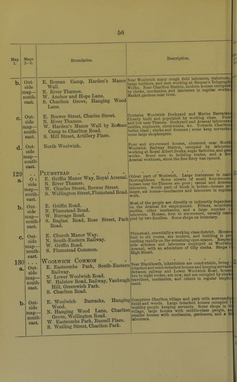 Map 1. Maps 2—5. Out- side map— south east. Out- side map— south east. Out- side map— south east 129 a Boundaries. E. Eoman Camp, Harden's Manor Wall. N. Eiver Thames. W. Anchor and Hope Lane. S. Charlton Grove, Hanging Wood Lane. E. Brewer Street, Charles Street. N. Eiver Thames. W. Harden's Manor Wall by Eoman Camp to Charlton Eoad. S. Hill Street, Artillery Place. North Woolwich. Description. Near Woolwich many rough field labourers, watermen, baree builders, and men working at Siemen s Telegraph Works Near Charlton Station, modern houses occupied by clerks, mechanics, and labourers in regular works* Market gardens near river. Contains Woolwich Dockyard and Marine Barracks Closely built and populated by working class, looi and low near Thames. Dockyard and Arsenal labourers* smiths, engineers, electricians, &c. Towards Charlton: better class ; clerks and foremen ; some keep servants? some large shopkeepers. Four and six-roomed houses, clustered near Nortl Woolwich Railway Station, occupied by labourer; working at Royal Albert Docks, sugar factories and gas works. Some men in building trades, and a lev Arsenal workmen, since the free ferry was opened. 0 I side map— south- east. Out- side map— south east. C. Out- side map— south east. Plumstead .... E. Griffin Manor Way, Eoyal Arsenal. N. Eiver Thames. W. Charles Street, Brewer Street. S. Wellington Street, Plumstead Eoad. 130 a. Out- side map— south east. Out- side map— south east. E. Griffin Eoad. N. Plumstead Eoad. W. Burrage Eoad. S. Eaglan Eoad, Eose Eoad. Street, Park Oldest part of Woolwich. Large tradesmen in man thoroughfares. Some streets of small four-roomec houses near the Thames are poor; casual and Arsena labourers. South part of block is better—houses ax larger, six rooms—mechanics and labourers in regula: work. Most of the people are directly or indirectly depender. on the Arsenal for employment. Fitters, moulder! smiths, other mechanics, and a large number ( labourers. Houses, four to six-roomed, usually occt pied by two families. Some shops on boundary. E. Church Manor Way. N. South-Eastern Eailway. W. Griffin Eoad. S. Plumstead Common. Plumstead, essentially a working class district. House- four to six rooms, are modern, and building is pr< ceeding rapidly on the remaining open spaces. Respec- able artisans and labourers employed at Woolwic Arsenal, with an admixture of City clerks. Shops i High Street. Woolwich Common E. Eastcombe Park, South-Eastern Eailway. N. Lower Woolwich Eoad. W. Halstow Eoad, Eailway, Vanbrugh Hill, Greenwich Park. Charlton Eoad. Near Blackheath, inhabitants are comfortable, living: detached and semi-detached houses and keeping servant Between railway and Lower Woolwich Road, houset five to eight rooms, are new, and are occupied by clerk travellers, mechanics, and others in regular emplo; ment. s. E N W s Woolwich Barracks, Hanging Wood. m M , Hanging Wood Lane, Charlton Grove, Wellington Eoad. Eastcombe Park, Eussell Place. Watling Street, Charlton Park. Comprises Charlton village and park with surroundn fields and woods. Large detached houses occupied t wealthy people keeping servants. Some shops in tJ village, large houses with middle-class people, ai smaller houses with mechanics, gardeners, and a ft labourers.