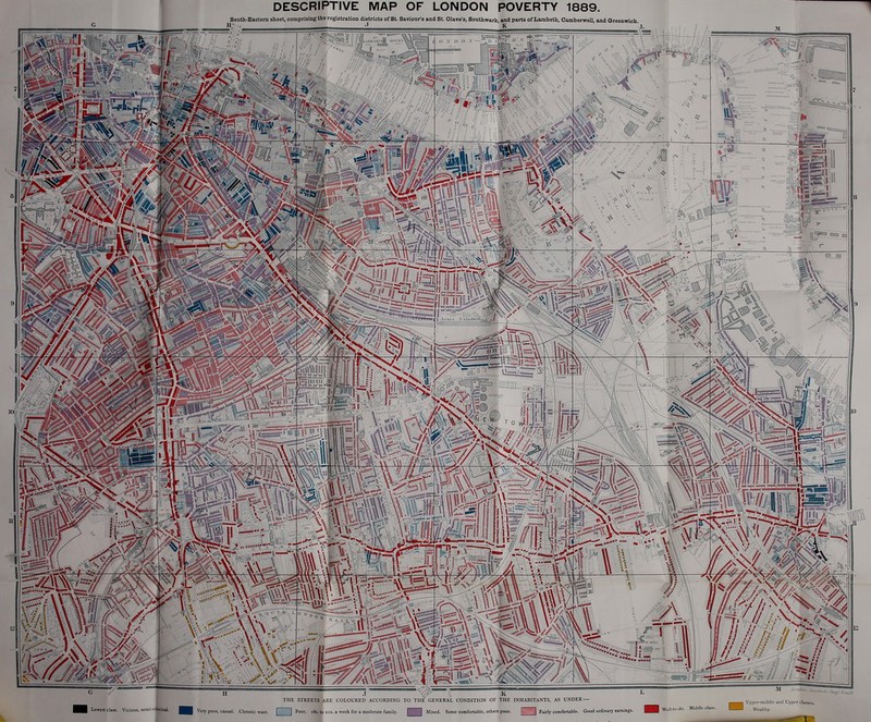 South-Eastem sheet, comprising the registration districts of St. Saviour's and St. Olave's, Southwark, and parts of Lambeth, Camberwell, and Greenwich I' J it fflrft '  WASi*. -1 L \l, ft A. m mm less Ids « .V « » -V 2;'.s «#-... v Ji/fift It V: N \ • IB * in? 1  « J ^ \ K THE STREETS ARE COLOURED ACCORDING TO THE' GENERAL CONDITION OF THE INHABITANTS, AS UNDER:— Lowest class. Vicious, semi-criminal. \ ery poor, casual. Chronic want. Poor. 18s. to us. a week for a moderate family. Mixed. Some comfortable, others poor. ]] Fairly comfortable. Good ordinary earnings. Well-to-do. Middle class. Upper-middle and Upper classes. Wealthy.