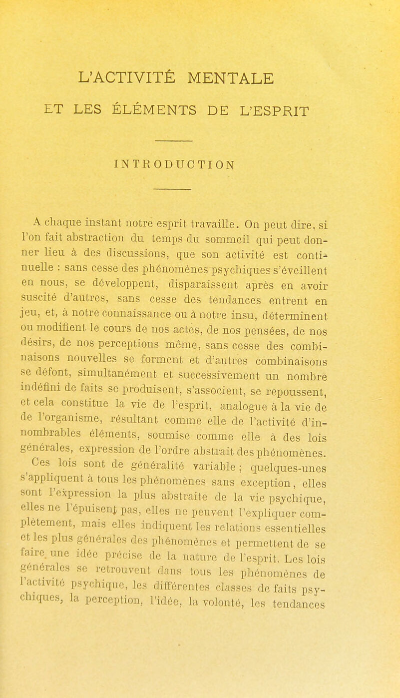 ET LES ÉLÉMENTS DE L'ESPRIT INTRODUCTION A chaque instant notre esprit travaille. On peut dire, si l'on fait abstraction du temps du sommeil qui peut don- ner lieu à des discussions, que son activité est conti- nuelle : sans cesse des phénomènes psychiques s'éveillent en nous, se développent, disparaissent après en avoir suscité d'autres, sans cesse des tendances entrent en jeu, et, cà notre connaissance ou à notre insu, déterminent ou modifient le cours de nos actes, de nos pensées, de nos désirs, de nos perceptions même, sans cesse des combi- naisons nouvelles se forment et d'autres combinaisons se défont, simultanément et successivement un nombre indéfini de faits se produisent, s'associent, se repoussent, et cela constitue la vie de l'esprit, analogue à la vie de de l'organisme, résultant comme elle de l'activité d'in- nombrables éléments, soumise comme elle à des lois générales, expression de l'ordre abstrait des phénomènes. ^ Ces fois sont de généralité variable ; quelques-unes s'appliquent à tous les phénomènes sans exception, elles sont l'expression la plus abstraite de la vie psychique, elles ne l'épuisenj pas, elles ne peuvent l'expliquer com- plètement, mais elles indiquent les relations essentielles et les plus générales des phénomènes et permettent de se faire une idée précise de la nature de l'esprit. Les lois générales se retrouvent dnns tous les phénomènes de l'activité psychique, les ditTércntes classes défaits psy- chiques, la perception, l'idée, la volonté, les tendances