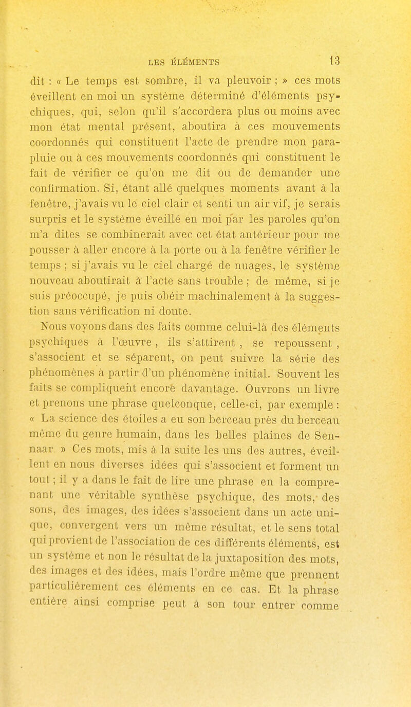 dit : « Le temps est sombre, il va pleuvoir ; » ces mots éveillent en moi un système déterminé d'éléments psy- chiques, qui, selon qu'il s'accordera plus ou moins avec mon état mental présent, aboutira à ces mouvements coordonnés qui constituent l'acte de prendre mon para- pluie ou à ces mouvements coordonnés qui constituent le fait de vérifier ce qu'on me dit ou de demander une confirmation. Si, étant allé quelques moments avant à la fenêtre, j'avais vu le ciel clair et senti un air vif, je serais surpris et le système éveillé en moi p'ar les pai'oles qu'on m'a dites se combinerait avec cet état antérieur pour me pousser à aller encore à la porte ou à la fenêtre vérifier le temps ; si j'avais vu le ciel chargé de nuages, le système nouveau aboutirait à l'acte sans trouble; de même, si je suis préoccupé, je puis obéir machinalement à la sugges- tion sans vérification ni doute. Nous voyons dans des faits comme celui-là des éléments psychiques à l'œuvre , ils s'attirent , se repoussent , s'associent et se séparent, on peut suivre la série des phénomènes à partir d'un phénomène initial. Souvent les faits se compliquerit encore davantage. Ouvrons un livre et prenons une phrase quelconque, celle-ci, par exemple : « La science des étoiles a eu son berceau près du berceau môme du genre humain, dans les belles plaines de Sen- naar » Ces mots, mis à la suite les uns des autres, éveil- lent en nous diverses idées qui s'associent et forment un tout ; il y a dans le fait de lire une phrase en la compre- nant une véritable synthèse psychique, des mots,- des sons, des images, des idées s'associent dans un acte uni- que, convergent vers un môme résultat, et le sens total qui provient de l'association de ces différents éléments, est un système et non le résultat de la juxtaposition des mots, des images et des idées, mais l'ordre même que prennent particulièrement ces éléments en ce cas. Et la phrase entière ainsi comprise peut à son tour entrer comme