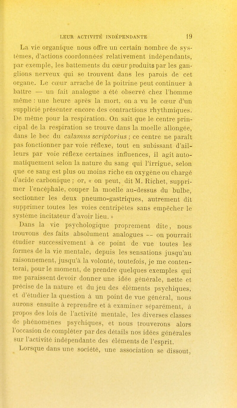 La vie organique nous offre un certain nombre de sys- tèmes, d'actions coordonnées relativement indépendants, par exemple, les battements du cœur produits par les gan- glions nerveux qui se trouvent dans les parois de cet organe. Le cœur arraché de la poitrine peut continuer à battre — un fait analogue a été observé chez l'homme môme : une heure après la mort, on a vu le cœur d'un supplicié présenter encore des contractions rhythmiques. De même pour la respiration. On sait que le centre prin- cipal de la respiration se trouve dans la moelle allongée, dans le bec du calamus scriptorius ; ce centre ne paraît pas fonctionner par voie réflexe, tout en subissant d'ail- leurs par voie réflexe certaines influences, il agit auto- matiquement selon la nature du sang qui l'irrigue, selon que ce sang est plus ou moins riche en oxygène ou chargé d'acide carbonique ; or, « on peut, dit M. Richet, suppri- mer l'encéphale, couper la moelle au-dessus du bulbe, sectionner les deux pneumo-gastriques, autrement dit supprimer toutes les voies centripètes sans empêcher le système incitateur d'avoir lieu. » Dans la vie psychologique proprement dite, nous trouvons des faits absolument analogues — on pourrait étudier successivement à ce point de vue toutes les formes de la vie mentale, depuis les sensations jusqu'au raisonnement, jusqu'à la volonté, toutefois, je me conten- terai, pour le moment, de prendre quelques exemples qui me paraissent devoir donner une idée générale, nette et précise de la nature et du jeu des éléments psychiques, et d'étudier la question à un point de vue général, nous aurons ensuite à reprendre et à examiner séparément, à propos des lois de l'activité mentale, les diverses classes de phénomènes psychiques, et nous trouverons alors l'occasion de compléter par des détails nos idées générales sur l'activité indépendante des éléments de l'esprit. Lorsque dans une société, une association se dissout,