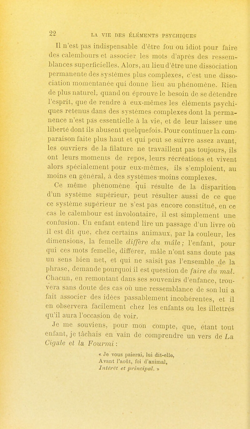 Il n'est pas indispensable d'être fou ou idiot pour faire des calembours et associer les mots d'après des ressem- blances superficielles. Alors, au lieu d'être une dissociation permanente des systèmes plus complexes, c'est une disso- ciation momentanée qui donne lieu au phénomène. Rien de plus naturel, quand on éprouve le besoin de se détendre l'esprit, cjue de rendre à eux-mêmes les éléments psychi- ques retenus dans des systèmes complexes dont la perma- nence n'est pas essentielle à la vie, et de leur laisser une liberté dont ils abusent quelquefois. Pour continuer la com- paraison faite plus haut et qui peut se suivre assez avant, les ouvriers de la filature ne travaillent pas toujours, ils ont leurs moments de repos, leurs récréations et vivent alors spécialement pour eux-mêmes, ils s'emploient, au moins en général, à des systèmes-moins complexes. Ce même phénomène qui résulte de la disparition d'un système supérieur, peut résulter aussi de ce que ce système supérieur ne s'est pas encore constitué, en ce cas le calembour est involontaire, il est simplement une confusion. Un enfant entend lire un passage d'un livre où il est dit que, chez certains animaux, par la couleur, les dimensions, la femelle diffère du mâle; l'enfant, pour qui ces mots femelle, diff-érer, mâle n'ont sans doute pas un sens bien net, et qui ne saisit pas l'ensemble de la phrase, demande pourquoi il est question de faire di 'i mal. Chacun, en remontant dans ses souvenirs d'enfance, trou- vera sans doute des cas où une ressemblance de son lui a fait associer des idées passablement incohérentes, et il en observera facilement chez les enfants ou les illettrés qu'il aura l'occasion de voir. Je me souviens, pour mon compte, que, étant tout enfant, je tâchais en vain de comprendre un vers de La Cigale et la Fourmi : « Je vous paierai, lui dit-elle, Avant l'août, foi d'auimal, Intérêt et pri7icipal. »