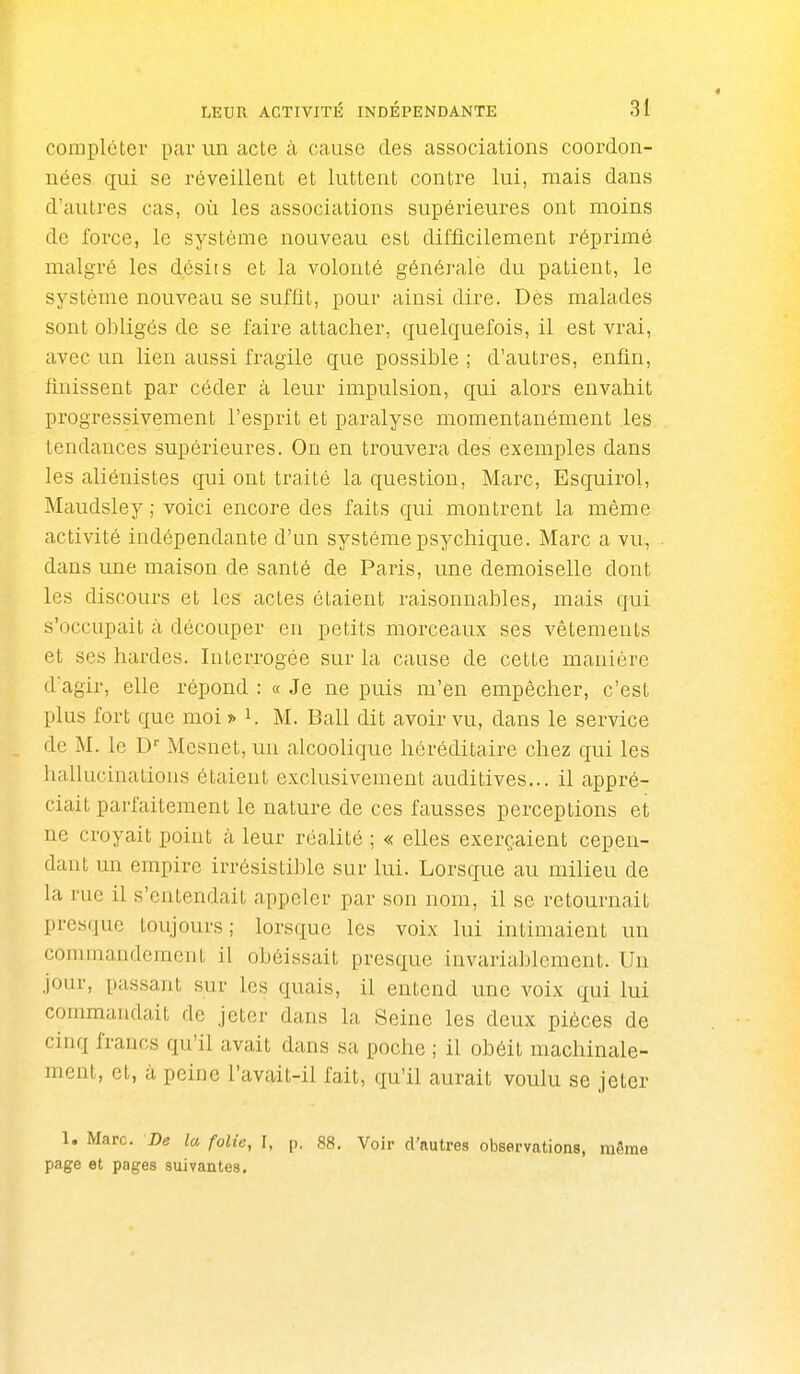 compléter par un acte à cause des associations coordon- nées qui se réveillent et luttent contre lui, mais dans d'autres cas, où les associations supérieures ont moins de force, le système nouveau est difficilement réprimé malgré les désits et la volonté générale du patient, le système nouveau se suffit, pour ainsi dire. Des malades sont obligés de se faire attacher, quelquefois, il est vrai, avec un lien aussi fragile que possible ; d'autres, enfin, finissent par céder à leur impulsion, qui alors envahit progressivement l'esprit et paralyse momentanément les tendances supérieures. On en trouvera des exemples dans les aliénistes qui ont traité la question, Marc, Esquirol, Maudsley ; voici encore des faits qui montrent la même activité indépendante d'un système psychique. Marc a vu, dans une maison de santé de Paris, une demoiselle dont les discours et les actes étaient raisonnables, mais qui s'occupait à découper en petits morceaux ses vêtements et ses hardes. Interrogée sur la cause de cette manière dagir, elle répond : « Je ne puis m'en empêcher, c'est plus fort que moi ?> K M. Bail dit avoir vu, dans le service de M. le D'' Mesnet, un alcoolique héréditaire chez qui les hallucinations étaient exclusivement auditives... il appré- ciait parfaitement le nature de ces fausses perceptions et ne croyait point à leur réalité ; « elles exerçaient cepen- dant un empire irrésistible sur lui. Lorsque au milieu de la rue il s'entendait appeler par son nom, il se retournait presque toujours; lorsque les voix lui intimaient un commandement il obéissait presque invariablement. Un jour, passant sur les quais, il entend une voix qui lui commandait de jeter dans la Seine les deux pièces de cinq francs qu'il avait dans sa poche ; il obéit machinale- ment, et, à peine l'avait-il fait, qu'il aurait voulu se jeter 1. Marc. De la folie, I, p. 88. Voir d'autres observations, même page et pages suivantes.