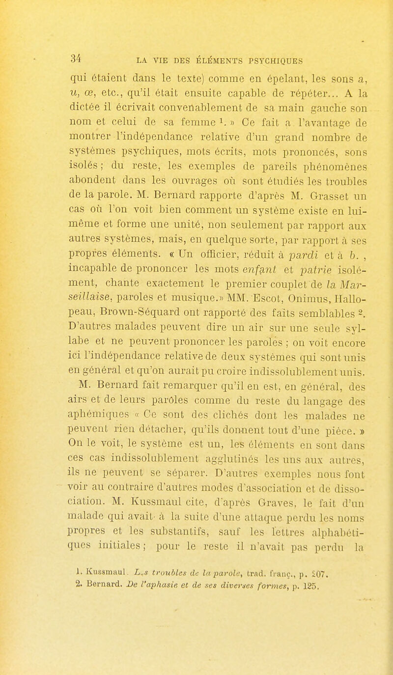 qui étaient dans le texte) comme en épelant, les sons a, u, œ, etc., qu'il était ensuite capable de répéter... A la dictée il écrivait convenablement de sa main gauche son nom et celui de sa femme i. » Ce fait a l'avantage de montrer l'indépendance relative d'un grand nombre de systèmes psychiques, mots écrits, mots prononcés, sons isolés ; du reste, les exemples de pareils phénomènes abondent dans les ouvrages où sont étudiés les troubles de la parole. M. Bernard rapporte d'après M. Grasset un cas où l'on voit bien comment un système existe en lui- même et forme une unité, non seulement par rapport aux autres systèmes, mais, en quelque sorte, par rapport h ses propres éléments. « Un officier, réduit à pardi et à b. , incapable de prononcer les mots enfsint et ijatrie isolé- ment, chante exactement le premier couplet de/a i¥a)'- seillaise, paroles et musique.» MM. Escot, Onimus, Hallo- peau, Brown-Séquard ont rapporté des faits semblables D'autres malades peuvent dire un air sur une seule syl- labe et ne peuvent prononcer les paroles ; on voit encore ici l'indépendance relative de deux systèmes qui sont unis en général et qu'on aurait pu croire indissolublement unis. M. Bernard fait remarquer qu'il en est, en général, des airs et de leurs paroles comme du reste du langage des aphémiques « Ce sont des clichés dont les malades ne peuvent rien détacher, qu'ils donnent tout d'une pièce. » On le voit, le système est un, les éléments en sont dans ces cas indissolublement agglutinés les uns aux autres, ils ne peuvent se séparer. D'autres exemples nous font voir au contraire d'autres modes d'association et de disso- ciation. M. Kussmaul cite, d'après Graves, le fait d'un malade qui avait- à la suite d'une attaque, perdu les noms propres et les substantifs, sauf les lettres alphabéti- ques initiales; pour le reste il n'avait pas perdu la J. Kussmaul. L^s troubles de la parole, trad. franç., p. Î07. 2. Bernard. De l'aphasie et de ses diverties formes, p. 125.