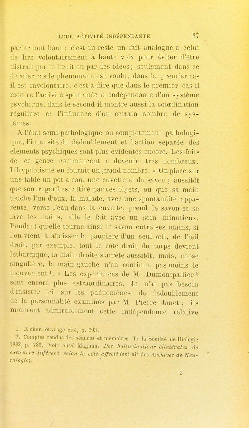 parler tout haut ; c'est du reste un fait analogue h celui de lire volontairement cà haute voix pour éviter d'être distrait par le hruit ou par des idées ; seulement dans ce dernier cas le phénomène est voulu, dans le premier cas il est involontaire, c'est-à-dire que dans le premier cas il montre l'activité spontanée et indépendante d'un système psychique, dans le second il montre aussi la coordination régulière et l'influence d'un certain nomhre de sys- tèmes. A l'état semi-pathologique ou complètement pathologi- que, l'intensité du dédoublement et l'action séparée des éléments psychiques sont plus évidentes encore. Les faits de ce genre commencent à devenir très nombreux. L'hypnotisme en fournit un grand nombre. « On place sur une table un pot à eau, une cuvette et du savon ; aussitôt que son regard est attiré par ces objets, ou que sa main touche l'un d'eux, la malade, avec une spontanéité appa- rente, verse l'eau dans la cuvette, prend le savon et se lave les mains, elle le fait avec un soin minutieux. Pendant qu'elle tourne ainsi le savon entre ses mains, si l'on vient à abaisser la paupière d'un seul œil, de l'œil droit, par exemple, tout le côté droit du corps devient léthargique, la main droite s'arrête aussitôt, mais, chose singulière, la main gauche n'en continue pas moins le mouvement i. » Les expériences de M. Dumontpallier 2 sont encore plus extraordinaires. Je n'ai pas besoin d'insister ici sur les phénomènes de dédoublement do la personnalité examinés par M. Pierre Janet ; ils montrent admirablement cette indépendance relative 1. Richer, ouvrage cité, p. 093. 2. Comptes rendus des séances et mémoires de la Société de Biologie ]882, p. 78G. Voir aussi Magiian. Des hallucinations hilntdrales de caractère différent selon le côtd affecté (extrait des Archives de Neu- rologie). d