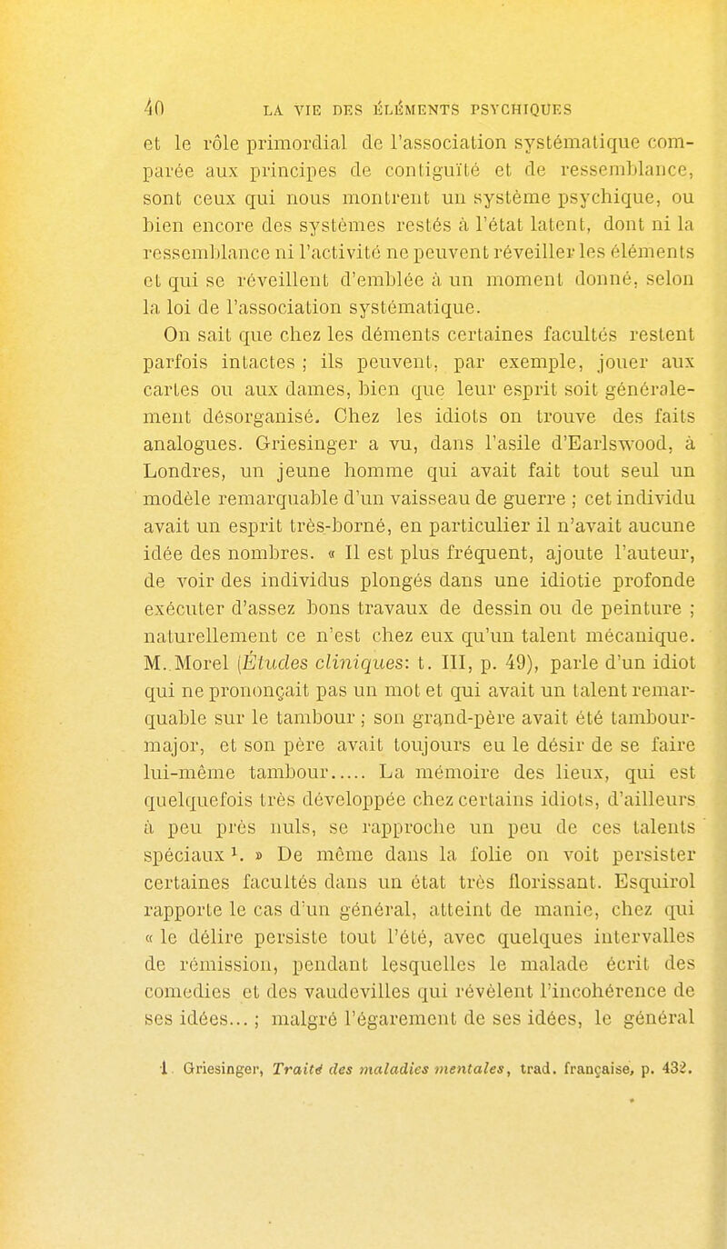 et le rôle primordial de l'association systématique com- parée aux principes de contiguïté et de ressemblance, sont ceux qui nous montrent un système psychique, ou bien encore des systèmes restés à l'état latent, dont ni la ressemblance ni l'activité ne peuvent réveiller les éléments et qui se réveillent d'emblée à un moment donné, selon la loi de l'association systématique. On sait que chez les déments certaines facultés restent parfois intactes ; ils peuvent, par exemple, jouer aux cartes ou aux dames, bien que leur esprit soit générale- ment désorganisé. Chez les idiots on trouve des faits analogues. Griesinger a vu, dans l'asile d'Earlswood, à Londres, un jeune homme qui avait fait tout seul un modèle remarquable d'un vaisseau de guerre ; cet individu avait un esprit très-borné, en particulier il n'avait aucune idée des nombres. « Il est plus fréquent, ajoute l'auteur, de voir des individus plongés dans une idiotie profonde exécuter d'assez bons travaux de dessin ou de peinture ; naturellement ce n'est chez eux qu'un talent mécanique. M. Morel [Études cliniques: t. III, p. 49), parle d'un idiot qui ne prononçait pas un mot et qui avait un talent remar- quable sur le tambour ; son grand-père avait été tambour- major, et son père avait toujours eu le désir de se faire lui-même tambour La mémoire des lieux, qui est quelquefois très développée chez certains idiots, d'ailleurs à peu près nuls, se rapproche un peu de ces talents spéciaux i. » De même dans la folie on voit persister certaines facultés dans un état très florissant. Esquirol rapporte le cas d'un général, atteint de manie, chez qui « le délire persiste tout l'été, avec quelques intervalles de rémission, pendant lesquelles le malade écrit des comédies et des vaudevilles qui révèlent l'incohérence de ses idées... ; malgré l'égarement de ses idées, le général 1. Griesinger, Traité des maladies mentales, trad. française, p. 432.