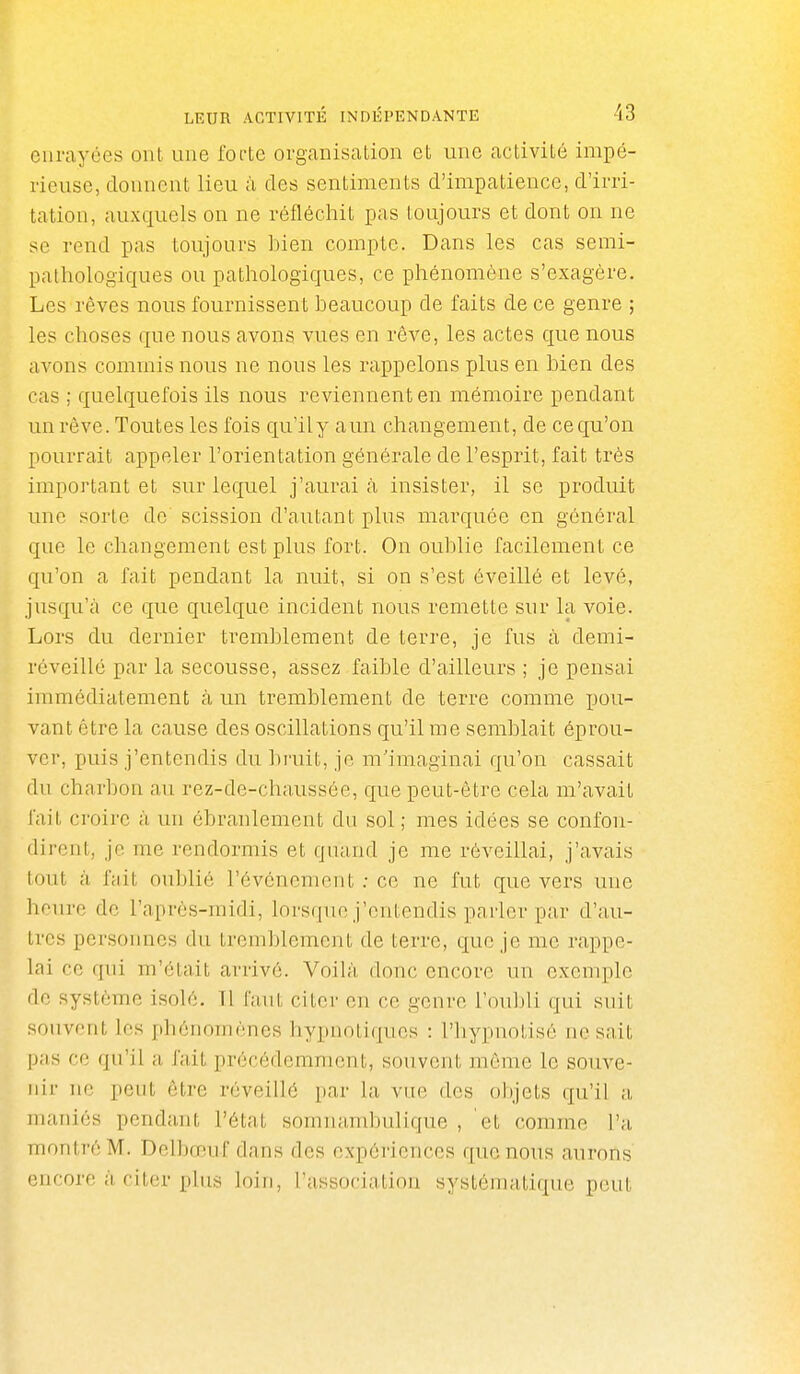 cui-ayées ont une foftc organisation et une activité impé- rieuse, donnent lieu à des sentiments d'impatience, d'irri- tation, auxquels on ne réfléchit pas toujours et dont on ne se rend pas toujours bien compte. Dans les cas semi- pathologiques ou pathologiques, ce phénomène s'exagère. Les rêves nous fournissent beaucoup de faits de ce genre ; les choses que nous avons vues en rêve, les actes que nous avons commis nous ne nous les rappelons plus en bien des cas ; quelquefois ils nous reviennent en mémoire pendant un rêve. Toutes les fois qu'ily aun changement, de ce qu'on pourrait appeler l'orientation générale de l'esprit, fait très important et sur lequel j'aurai à insister, il se produit une sorte de scission d'autant plus marquée en général que le changement est plus fort. On oublie facilement ce qu'on a fait pendant la nuit, si on s'est éveillé et levé, jusqu'il ce que quelque incident nous remette sur la voie. Lors du dernier tremblement de terre, je fus à demi- réveillé par la secousse, assez faible d'ailleurs ; je pensai immédiatement à un tremblement de terre comme pou- vant être la cause des oscillations qu'il me semblait éprou- ver, puis j'entendis du bruit, je m'imaginai qu'on cassait du charbon au rez-de-chaussée, que peut-être cela m'avait fait croire à un ébranlement du sol ; mes idées se confon- dirent, je me rendormis et quand je me réveillai, j'avais lout ;'i fait oublié l'événement ; ce ne fut que vers une heure de l'aprôs-raidi, lorsque j'entendis parler par d'au- tres personnes du tremblement de terre, que je me rappe- lai ce qui m'était arrivé. Voilà donc encore un exemple (le système isolé. Tl Caut citer en ce genre l'oubli qui suit souvent les phénomènes hypnotiques : l'hypnotisé ne sait pas ce qu'il a fait précédemment, souvent même le souve- nir ne peut être réveillé par la vue des objets qu'il a, maniés pendant l'état somnambulique , et comme l'a montré M. Delbœuf dans des expériences que nous aurons encore à ritor plus loin, l'association systématique peut