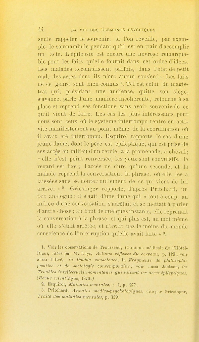 seule rappeler le souvenir, si l'on réveille, par exem- ple, le somnambule pendant qu'il est en train d'accomplir un acte. L'épilepsie est encore une névrose remarqua- Lie pour les faits qu'elle fournit dans cet ordre d'idées. Les malades accomplissent parfois, dans l'état de petit mal, des actes dont ils n'ont aucun souvenir. Les faits de ce genre sont bien connus i. Tel est celui du magis- trat qui, présidant une audience, quitte son siège, s'avance, parle d'une manière incohérente, retourne à sa place et reprend ses fonctions sans avoir souvenir de ce qu'il vient de faire. Les cas les plus intéressants pour nous sont ceux où le système interrompu rentre en acti- vité manifestement au point même de la coordination où il avait été interrompu. Esquirol rapporte le cas d'une jeune dame, dont le père est épileptique, qui est prise de ses accès au milieu d'un cercle, à la promenade, à cheA^al; « elle n'est point renversée, les yeux sont convulsifs, le regard est fixe ; l'accès ne dure qu'une seconde, et la malade reprend la conversation, la phrase, où elle les a laissées sans se douter nullement de ce qui vient de lui arriver » ^. Griesinger rapporte, d'après Pritchard, un fait analogue : il s'agit d'une dame qui « tout à coup, au milieu d'une conversation, s'arrêtait et se mettait à parler d'autre chose ; au bout de quelques instants, elle reprenait la conversation à la phrase, et qui plus est, au mot même où elle s'était arrêtée, et n'avait pas le moins du monde conscience de l'interruption qu'elle avait faite » ^. 1. Voiries observations de Trousseau, (Clinique médicale de l'Hôtel- Dieu), citées par M. Luys, Actions réflexes du cerveau, p. 129; voir aussi Littré, la Double conscience, iu Fragments de philosophie positive et de sociologie conte)iiporaine ; voir aussi Jaclsson, les Troubles intellectuels momentanés qui stiivent les accès épileptiqties, [Revue scientifique, 1876. J 2. Esquirol, Maladies mentales, t. I, p. 277. 3. Pritchard, Annales médico-psychologiques, cité par Griesiuger, Traité des maladies mentales, p. 129