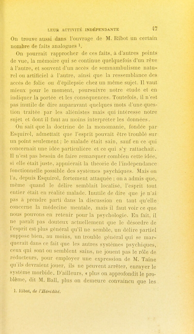 On trouve aussi dans l'ouvrage de M. Ribot un cerlaiii nombre de faits analogues ^ On pourrait rapprocher de ces faits, à d'autres points de vue, la mémoire qui se continue quelquefois d'un rêve à l'autre, et souvent d'un accès de somnambulisme natu- rel ou artificiel à l'autre, ainsi que la ressemblance des accès de folie ou d'épilepsie chez un même sujet. Il vaut mieux pour le moment, poursuivre notre étude et en indiquer la portée et les conséquences. Toutefois, il n'est pas inutile de dire auparavant quelques mots d'une ques- tion traitée par les aliénistes mais qui intéresse notre sujet et dont il faut au moins interpréter les données. On sait qne la doctrine de la monomanie, fondée par Esquirol, admettait que l'esprit pouvait être troublé sur un point seulement ; le malade était sain, sauf en ce qui concernait une idée particulière et ce qui s'y rattachait. Il n'est pas besoin de faire remarquer combien cette idée, si elle était juste, appuierait la théorie de l'indépendance fonctionnelle possible des systèmes psychiques. Mais ou l'a, depuis Esquirol, fortement attaquée ; on a admis que, môme quand le délire semblait localisé, l'esprit tout entier était eu réalité malade. Inutile de dire que je n'ai pas à prendre parti dans la discussion en tant qu'elle concerne la médecine mentale, mais il faut voir ce que nous pouvons en retenir pour la psychologie. En fait, il ne parait pas douteux actuellement que le désordre de l'esprit est plus général qu'il ne semble, un délire partiel suppose bien, au moins, un trouble général qui se mar- querait dans ce fait que les autres systèmes psychiques, ceux qui sont ou semblent sains, ne jouent pas le rôle de réducteurs, pour employer une expression de M. Taine qu'ils devraient jouer, ils ne peuvent arrêter, enrayer le système morbide. D'ailleurs, « plus on approfondit le pro- blème, (lit M. Bail, plus on demeure convaincu que les 1. Kibot, de l'Hérédité.