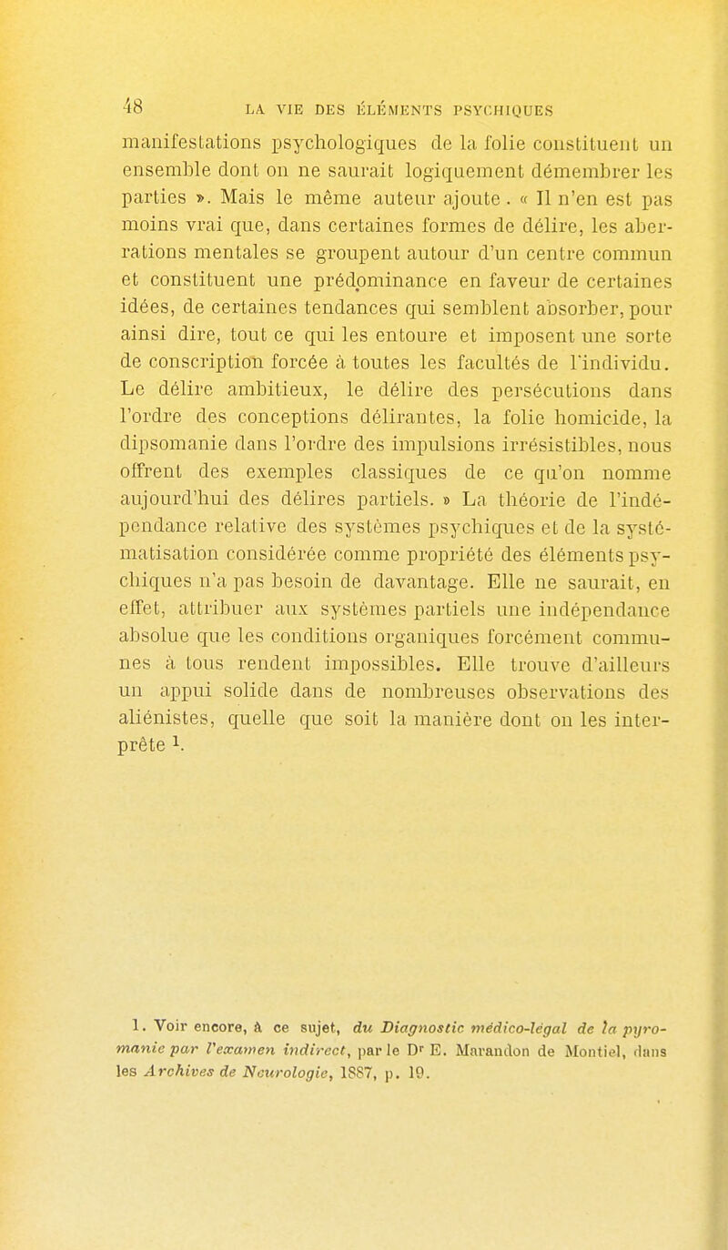 manifestations psychologiques de la folie constituent un ensemble dont on ne saurait logiquement démembrer les parties ». Mais le même auteur ajoute . « Il n'en est pas moins vrai que, dans certaines formes de délire, les aber- rations mentales se groupent autour d'un centre commun et constituent une prédominance en faveur de certaines idées, de certaines tendances qui semblent absorber, pour ainsi dire, tout ce qui les entoure et imposent une sorte de conscription forcée à toutes les facultés de l'individu. Le délire ambitieux, le délire des persécutions dans l'ordre des conceptions délirantes, la folie homicide, la dipsomanie dans l'ordre des impulsions irrésistibles, nous offrent des exemples classiques de ce qu'on nomme aujourd'hui des délires partiels. » La théorie de l'indé- pendance relative des systèmes psychiques et de la systé- matisation considérée comme propriété des éléments psy- chiques n'a pas besoin de davantage. Elle ne saurait, en effet, attribuer aux systèmes partiels une indépendance absolue que les conditions organiques forcément commu- nes à tous rendent impossibles. Elle trouve d'ailleurs un appui solide dans de nombreuses observations des aliénistes, quelle que soit la manière dont on les inter- prète 1. 1. Voir encore, à ce sujet, du Diagnostic médico-légal de la pyro- manie par Vexatnen indirect, parle E. Marandon de Montiel, dans les Archives de Neurologie, 1887, p. 19.